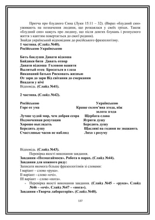 Притча про блудного Сина (Луки 15:11 – 32). (Вираз «блудний син»
уживають на позначення людини, що розкаялася у своїх гріхах. Також
«блудний син» кажуть про людину, що після довгих блукань і розпусного
життя з каяттям повертається до своєї родини).
Знайди український відповідник до російського фразеологізму.
1 частина. (Слайд №40).
Російською Українською
Бить баклуши Давати відкоша
Байдики бити Давать отпор
Давати відкоша Головою важити
Вылитый отец Бросаться в глаза
Викапаний батько Рисковать жизнью
От зари до зари Від світання до смеркання
Впадати у вічі
Відповідь. (Слайд №41).
2 частина. (Слайд №42).
Російською Українською
Горе от ума Краще солом’яна згода, ніж
золота згода
Лучше худой мир, чем добрая ссора Щербата слава
Подмоченная репутация Ятрити душу
Хорошо выглядеть Бередить душу
Бередить душу Щасливі на години не зважають
Счастливые часов не наблюд Лихо з розуму
Відповідь. (Слайд №43).
Перевірка якості виконання завдання.
Завдання «Позмагаймося». Робота в парах. (Слайд №44).
Завдання для кожного ряду:
Записати якомога більше фразеологізмів зі словами:
І варіант – слово «рука».
ІІ варіант - слово «очі».
ІІІ варіант – слово «нога».
- Перевірка якості виконання завдання. (Слайд №45 – «рука». Слайд
№46 – «очі». Слайд №47 – «нога»).
Завдання «Творча лабораторія». (Слайд №48).
137
 