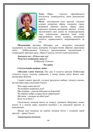 Тема. Образ Гамлета, європейського
інтелігента, індивідуаліста, носія ренесансних
ідеалів.
Мета: досліджуючи текст трагедії, з’ясувати
основні суперечки образу головного героя;
розвивати навички аналізу образу героя,
виразного читання, цитування; навчати зв’язно
висловлювати свої думки на літературознавчу
тему, переконливо доводити свою точку
зору,розвивати логіку суджень; виховувати
чесність, справедливість, непримиренність до
зла.
Обладнання: виставка «Матеріал для роздумів»; ілюстрації
художників та учнів класу; розгортка «Галерея вічних образів»; фонозапис
сюїти Д.Шостаковича «Гамлет»; висловлювання письменників і
літературних критиків щодо образу Гамлета, логічні схеми-конспекти.
Звихнувся час…О доля моя зла!
Чому його направить мушу я?
В.Шекспір «Гамлет»
Хід уроку
І.Актуалізація опорних знань.
1.Вступне слово вчителя. Ось уже 4 століття трагедія В.Шекспіра
«Гамлет» слугує людству дзеркалом, у якому кожна епоха бачить своє
неповторне обличчя.
І перші глядачі трагедії, і сучасні зрозуміли глибину і вічність питань,
які поставив перед людством Гамлет:
Чого варте наше життя?
Чи потрібно скорятися долі?
Що мудріше – самозаглиблення чи боротьба?
Чи повинні добро та краса бути озброєними?
Що вище – кохання чи обов’язок?
Бути чи не бути ?
Гамлетівські питання нікого не можуть залишити байдужим, кожен
носить їх у своєму серці, шукаючи відповіді і не знаходячи простих та
однозначних.
Шукав свої відповіді на одвічні питання буття і головний герой
трагедії - принц Гамлет.
Літературний диктант
144
 