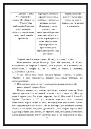 Хроніки «Генріх
ІV», «Річард ІІІ»,
«Генріх VІ», «Генріх V».
У цих п’єсах
знайшов відображення
життєрадісного
світогляду письменника,
характерний для всіх
гуманістів.
порушуються глибокі
морально-філософські
проблеми, з’являються
соціальні мотиви.
Драматург із часом
констатує, що
гуманістичний принцип
«людина – мірило всіх
речей», характерний для
епохи Відродження,
перетворюються на
практичний девіз
буржуазної епохи: «Все
дозволено».
непереможна віра
великого гуманіста в
торжество всього
кращого, що є в людини
і в усьому світі.
Творчий доробок митця складає: 37 п’єс, 154 сонети, 2 поеми.
Перекладачами творів Шекспіра були М.Старицький, П. Куліш,
Ю.Федькович, П. Мирний, І Франко, Леся Українка, М. Кропивницький,
М.Рильський, І. Кочерга, Б. Тен, М. Бажан, В. Мисик, І. Сташенко,
Д.Паламарчук, Г. Кочур.
У цей період були також написані трагедії «Отелло», «Гамлет»,
«Макбет», у яких піднімаються важливі філософська проблеми, які
хвилювали митця.
2. Повідомлення учня-«літературознавця» про сюжет, покладений в
основу трагедії «Король Лір»».
Шекспір використав у своєму творі сюжет глибокої давнини. Якщо
говорити про пам’ятки писемності, то один із них – книга, яку Шекспір
читав і перечитував без кінця, «Хроніки Англії, Шотландії і Ірландії»
Рафаїла Холіншеда (1577 р.) відносив жорстоку долю давнього
британського короля Лейри до часів, які передували народженню Христа.
Вона передавалася із вуст в уста, і уже до Шекспіра була покладена в основу
сюжету п’єси одним невідомим драматургом. Доля старого короля, який
віддав королівство злим дочкам, які прогнали його, була дуже добре відома
публіці шекспірівського театру, що можна було б і не пояснювати зав’язку.
156
 