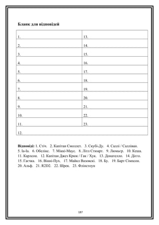 Бланк для відповідей
1. 13.
2. 14.
3. 15.
4. 16.
5. 17.
6. 18.
7. 19.
8. 20.
9. 21.
10. 22.
11. 23.
12.
Відповіді: 1. Стіч. 2. Капітан Смоллет. 3. Скубі-Ду. 4. Саллі / Салліван.
5. Іа-Іа. 6. Обелікс. 7. Міккі-Маус. 8. Літл Стюарт. 9. Люмьєр. 10. Кеша.
11. Карлсон. 12. Капітан Джез Крюк / Гак / Хук. 13. Донателло. 14. Дієго.
15. Гаєчка. 16. Вінні-Пух. 17. Майкл Вазовскі. 18. Бу. 19. Барт Сімпсон.
20. Альф. 21. R2D2. 22. Шрек. 23. Флінстоун
187
 
