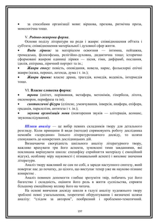 • за способами організації мови: віршова, прозова, ритмічна проза,
монологічна тощо.
V. Родово-жанрова форма.
Основи поділу літератури на роди і жанри: співвідношення об'єкта і
суб'єкта; співвідношення матеріальної і духовної сфер життя.
• Види лірики: за матеріалом освоєння — інтимна, пейзажна,
громадська, філософська, релігійно-духовна, дидактична тощо; історично
сформовані жанрові одиниці лірики — пісня, гімн, дифірамб, послання,
ідилія, епіграма, ліричний портрет та ін.;
• Жанри епосу: повість, оповідання, новела, нарис, фольклорні епічні
жанри (казка, переказ, легенда, дума і т. ін.);
• Жанри драми: власне драма, трагедія, комедія, водевіль, інтермедія
тощо.
VI. Власне словесна форма:
• тропи (епітет, порівняння, метафора, метонімія, гіпербола, літота,
оксюморон, перифраза та ін);
• синтаксичні фігури (еліпсис, умовчування, інверсія, анафора, епіфора,
градація, паралелізм, антитеза і т. ін.);
• звукова організація мови (повторення звуків — алітерація, асонанс,
звуконаслідування).
Шляхи аналізу — це вибір певних складників твору для детального
розгляду. Коли принципи й види (методи) спрямовують роботу дослідника
немовби «зсередини» їхнього літературознавчого досвіду, то шляхи
спонукають до конкретних дослідницьких дій.
Визначаючи своєрідність шкільного аналізу літературного твору,
важливо врахувати три його аспекти, зумовлені тими завданнями, які
покликана вирішувати школа: специфіку сприйняття матеріалу ( емоційний
відгук), особливу міру науковості ( пізнавальний аспект) і виховне значення
літератури.
Аналіз твору важливий не сам по собі, а заради наступного синтезу, який
повертає нас до початку, до цілого, що виступає тепер уже як науково пізнане
конкретне .
Аналіз повинен допомогти глибше зрозуміти твір, побачить усе його
багатство і складність, оцінити його роль в життя суспільства, сприяти
більшому емоційному впливу його на читача.
На основі вивчення досвіду школи в галузі аналізу художнього твору
зроблені певні узагальнення, теоретичні обґрунтування і визначені шляхи
аналізу: “слідом за автором”, пообразний і проблемно-тематичний.
197
 