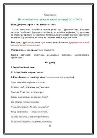 Артеменко
Наталія Іванівна, учитель вищої категорії ЗОШ № 28
Тема. Джерела українських фразеологізмів
Мета: навчальна: поглибити знання учнів про фразеологізми, з’ясувати
джерела українських фразеологізмів,формувати вміння вирізняти їх у реченнях
та тексті, розкривати їх значення; розвивальна: розвивати навички доречного
вживання їх у мовленні; виховна: виховувати любов до рідної мови.
Тип уроку: урок формування практичних умінь і навичок (формування мовної
та мовленнєвої компетенцій)
Форма проведення уроку: урок-практикум.
Засоби навчання: підручник, роздавальні матеріали, мультимедійна
презентація.
Хід уроку
I. Організаційний етап
II. Актуалізація опорних знань
1. Гра «Фразеологічний аукціон» (компетенція інформаційна)
Один іноземець вирішив відвідати
Україну, щоб українську мову вивчити.
Приїхав. Учив, дивуючись не раз:
Звідки в ній стільки загадкових фраз?
Що означає гоголем ходити?
Чому хата скраю? Як дров наламати?
Кому це потрібно — блоху підкувати,
Сідати в калошу, в коржик розбитися,
І з писаною торбою, як дурень, носитися,
73
 