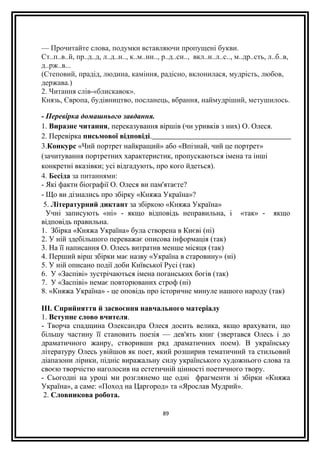 — Прочитайте слова, подумки вставляючи пропущені букви.
Ст..п..в..й, пр..д..д, л..д..н.., к..м..нн.., р..д..сн.., вкл..н..л..с.., м..др..сть, л..б..в,
д..рж..в...
(Степовий, прадід, людина, каміння, радісно, вклонилася, мудрість, любов,
держава.)
2. Читання слів-«блискавок».
Князь, Європа, будівництво, посланець, вбрання, наймудріший, метушилось.
- Перевірка домашнього завдання.
1. Виразне читання, переказування віршів (чи уривків з них) О. Олеся.
2. Перевірка письмової відповіді.
3.Конкурс «Чий портрет найкращий» або «Впізнай, чий це портрет»
(зачитування портретних характеристик, пропускаються імена та інші
конкретні вказівки; усі відгадують, про кого йдеться).
4. Бесіда за питаннями:
- Які факти біографії О. Олеся ви пам'ятаєте?
- Що ви дізнались про збірку «Княжа Україна»?
5. Літературний диктант за збіркою «Княжа Україна»
Учні записують «ні» - якщо відповідь неправильна, і «так» - якщо
відповідь правильна.
1. Збірка «Княжа Україна» була створена в Києві (ні)
2. У ній здебільшого переважає описова інформація (так)
3. На її написання О. Олесь витратив менше місяця (так)
4. Перший вірш збірки має назву «Україна в старовину» (ні)
5. У ній описано події доби Київської Русі (так)
6. У «Заспіві» зустрічаються імена поганських богів (так)
7. У «Заспіві» немає повторюваних строф (ні)
8. «Княжа Україна» - це оповідь про історичне минуле нашого народу (так)
III. Сприйняття й засвоєння навчального матеріалу
1. Вступне слово вчителя.
- Творча спадщина Олександра Олеся досить велика, якщо врахувати, що
більшу частину її становить поезія — дев'ять книг (звертався Олесь і до
драматичного жанру, створивши ряд драматичних поем). В українську
літературу Олесь увійшов як поет, який розширив тематичний та стильовий
діапазони лірики, підніс виражальну силу українського художнього слова та
своєю творчістю наголосив на естетичній цінності поетичного твору.
- Сьогодні на уроці ми розглянемо ще одні фрагменти зі збірки «Княжа
Україна», а саме: «Поход на Царгород» та «Ярослав Мудрий».
2. Словникова робота.
89
 