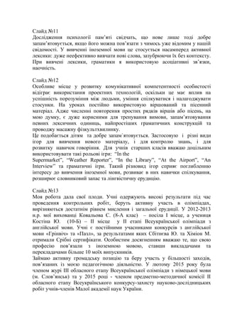 Слайд №11
Дослідження психології пам’яті свідчать, що нове лише тоді добре
запам’ятовується, якщо його можна пов’язати з чимось уже відомим у нашій
свідомості. У вивченні іноземної мови це стосується насамперед активної
лексики: дуже неефективно вивчати нові слова, зазубрюючи їх без контексту.
При вивчені лексики, граматики я використовую асоціативні зв’язки,
наочність.
Слайд №12
Особливе місце у розвитку комунікативної компетентності особистості
відіграє використання проектних технологій, оскільки це має вплив на
успішність порозуміння між людьми, уміння спілкуватися і налагоджувати
стосунки. На уроках постійно використовую віршований та пісенний
матеріал. Адже численні повторення простих рядків віршів або пісень, на
мою думку, є дуже корисними для тренування вимови, запам’ятовування
певних лексичних одиниць, найпростіших граматичних конструкцій та
проводжу масажну фізкультхвилинку.
Це подобається дітям та добре запам`ятовується. Застосовую і різні види
ігор для вивчення нового матеріалу, і для контролю знань, і для
розвитку навичок говоріння. Для учнів старших класів вважаю доцільним
використовувати такі рольові ігри: “In the
Supermarket”, “Weather Reporter”, “In the Library”, “At the Airport”, “An
Interview” та граматичні ігри. Такий різновид ігор сприяє поглибленню
інтересу до вивчення іноземної мови, розвиває в них навички спілкування,
розширює словниковий запас та лінгвістичну ерудицію.
Слайд №13
Моя робота дала свої плоди. Учні одержують високі результати під час
проведення контрольних робіт, беруть активну участь в олімпіадах,
вирізняються достатнім рівнем мислення і загальної ерудиції. У 2012-2013
н.р. мої вихованці Ковальова С. (8-А клас) – посіла І місце, а учениця
Костіна Ю. (10-Б) – ІІ місце у ІІ етапі Всеукраїнської олімпіади з
англійської мови. Учні є постійними учасниками конкурсів з англійської
мови «Грінвіч» та «Пазл», за результатами яких Сбітнєва Ю. та Хіміон М.
отримали Срібні сертифікати. Особистим досягненням вважаю те, що свою
професію пов’язали з іноземною мовою, ставши викладачами та
перекладачами більше 10 моїх випускників.
Займаю активну громадську позицію та беру участь у більшості заходів,
пов’язаних із моєю педагогічною діяльністю. У лютому 2015 року була
членом журі III обласного етапу Всеукраїнської олімпіади з німецької мови
(м. Слов’янськ) та у 2015 році - членом предметно-методичної комісії ІІ
обласного етапу Всеукраїнського конкурсу-захисту науково-дослідницьких
робіт учнів-членів Малої академії наук України.
 
