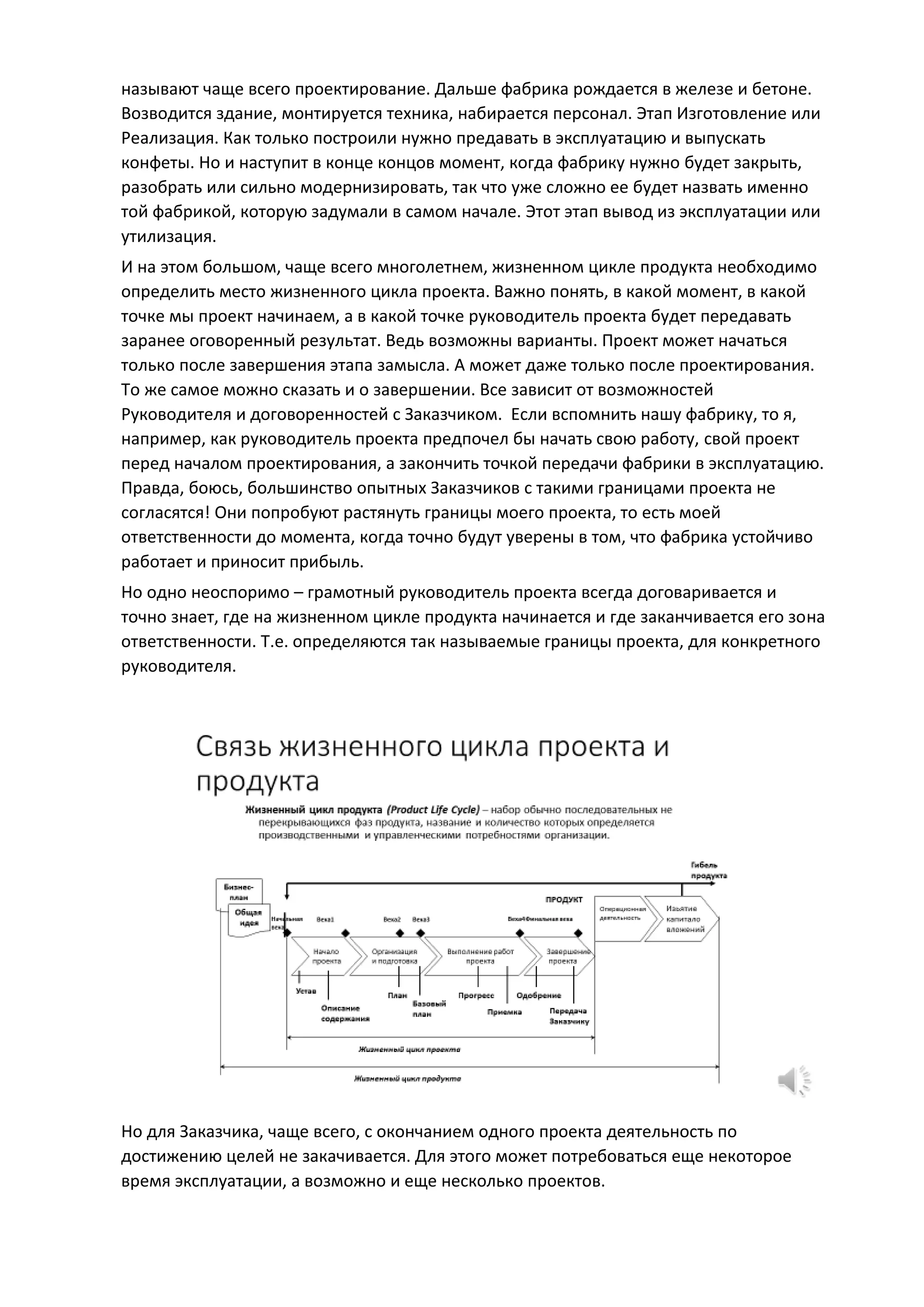 называют чаще всего проектирование. Дальше фабрика рождается в железе и бетоне.
Возводится здание, монтируется техника, набирается персонал. Этап Изготовление или
Реализация. Как только построили нужно предавать в эксплуатацию и выпускать
конфеты. Но и наступит в конце концов момент, когда фабрику нужно будет закрыть,
разобрать или сильно модернизировать, так что уже сложно ее будет назвать именно
той фабрикой, которую задумали в самом начале. Этот этап вывод из эксплуатации или
утилизация.
И на этом большом, чаще всего многолетнем, жизненном цикле продукта необходимо
определить место жизненного цикла проекта. Важно понять, в какой момент, в какой
точке мы проект начинаем, а в какой точке руководитель проекта будет передавать
заранее оговоренный результат. Ведь возможны варианты. Проект может начаться
только после завершения этапа замысла. А может даже только после проектирования.
То же самое можно сказать и о завершении. Все зависит от возможностей
Руководителя и договоренностей с Заказчиком. Если вспомнить нашу фабрику, то я,
например, как руководитель проекта предпочел бы начать свою работу, свой проект
перед началом проектирования, а закончить точкой передачи фабрики в эксплуатацию.
Правда, боюсь, большинство опытных Заказчиков с такими границами проекта не
согласятся! Они попробуют растянуть границы моего проекта, то есть моей
ответственности до момента, когда точно будут уверены в том, что фабрика устойчиво
работает и приносит прибыль.
Но одно неоспоримо – грамотный руководитель проекта всегда договаривается и
точно знает, где на жизненном цикле продукта начинается и где заканчивается его зона
ответственности. Т.е. определяются так называемые границы проекта, для конкретного
руководителя.
Но для Заказчика, чаще всего, с окончанием одного проекта деятельность по
достижению целей не закачивается. Для этого может потребоваться еще некоторое
время эксплуатации, а возможно и еще несколько проектов.
 