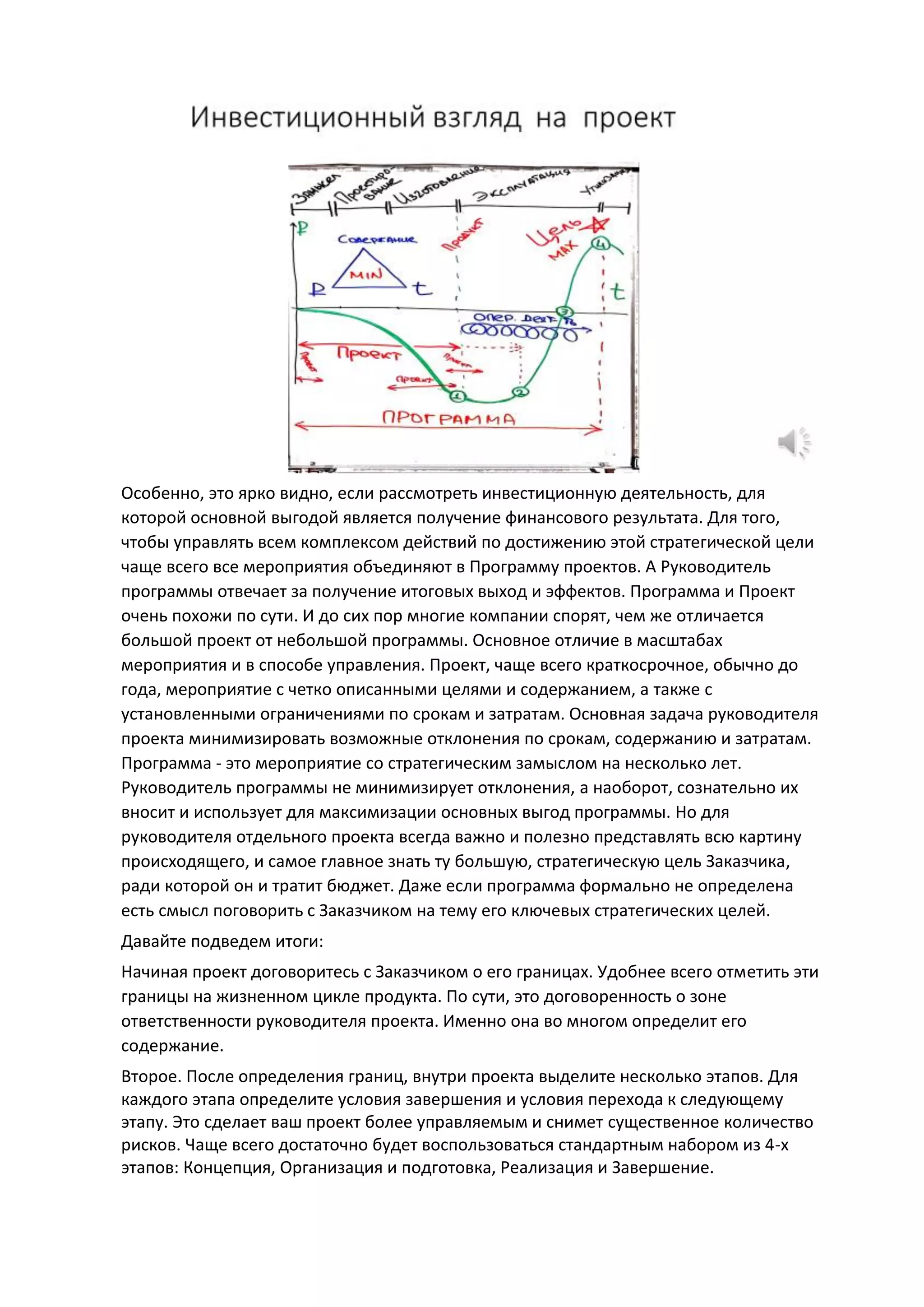 Особенно, это ярко видно, если рассмотреть инвестиционную деятельность, для
которой основной выгодой является получение финансового результата. Для того,
чтобы управлять всем комплексом действий по достижению этой стратегической цели
чаще всего все мероприятия объединяют в Программу проектов. А Руководитель
программы отвечает за получение итоговых выход и эффектов. Программа и Проект
очень похожи по сути. И до сих пор многие компании спорят, чем же отличается
большой проект от небольшой программы. Основное отличие в масштабах
мероприятия и в способе управления. Проект, чаще всего краткосрочное, обычно до
года, мероприятие с четко описанными целями и содержанием, а также с
установленными ограничениями по срокам и затратам. Основная задача руководителя
проекта минимизировать возможные отклонения по срокам, содержанию и затратам.
Программа - это мероприятие со стратегическим замыслом на несколько лет.
Руководитель программы не минимизирует отклонения, а наоборот, сознательно их
вносит и использует для максимизации основных выгод программы. Но для
руководителя отдельного проекта всегда важно и полезно представлять всю картину
происходящего, и самое главное знать ту большую, стратегическую цель Заказчика,
ради которой он и тратит бюджет. Даже если программа формально не определена
есть смысл поговорить с Заказчиком на тему его ключевых стратегических целей.
Давайте подведем итоги:
Начиная проект договоритесь с Заказчиком о его границах. Удобнее всего отметить эти
границы на жизненном цикле продукта. По сути, это договоренность о зоне
ответственности руководителя проекта. Именно она во многом определит его
содержание.
Второе. После определения границ, внутри проекта выделите несколько этапов. Для
каждого этапа определите условия завершения и условия перехода к следующему
этапу. Это сделает ваш проект более управляемым и снимет существенное количество
рисков. Чаще всего достаточно будет воспользоваться стандартным набором из 4-х
этапов: Концепция, Организация и подготовка, Реализация и Завершение.
 