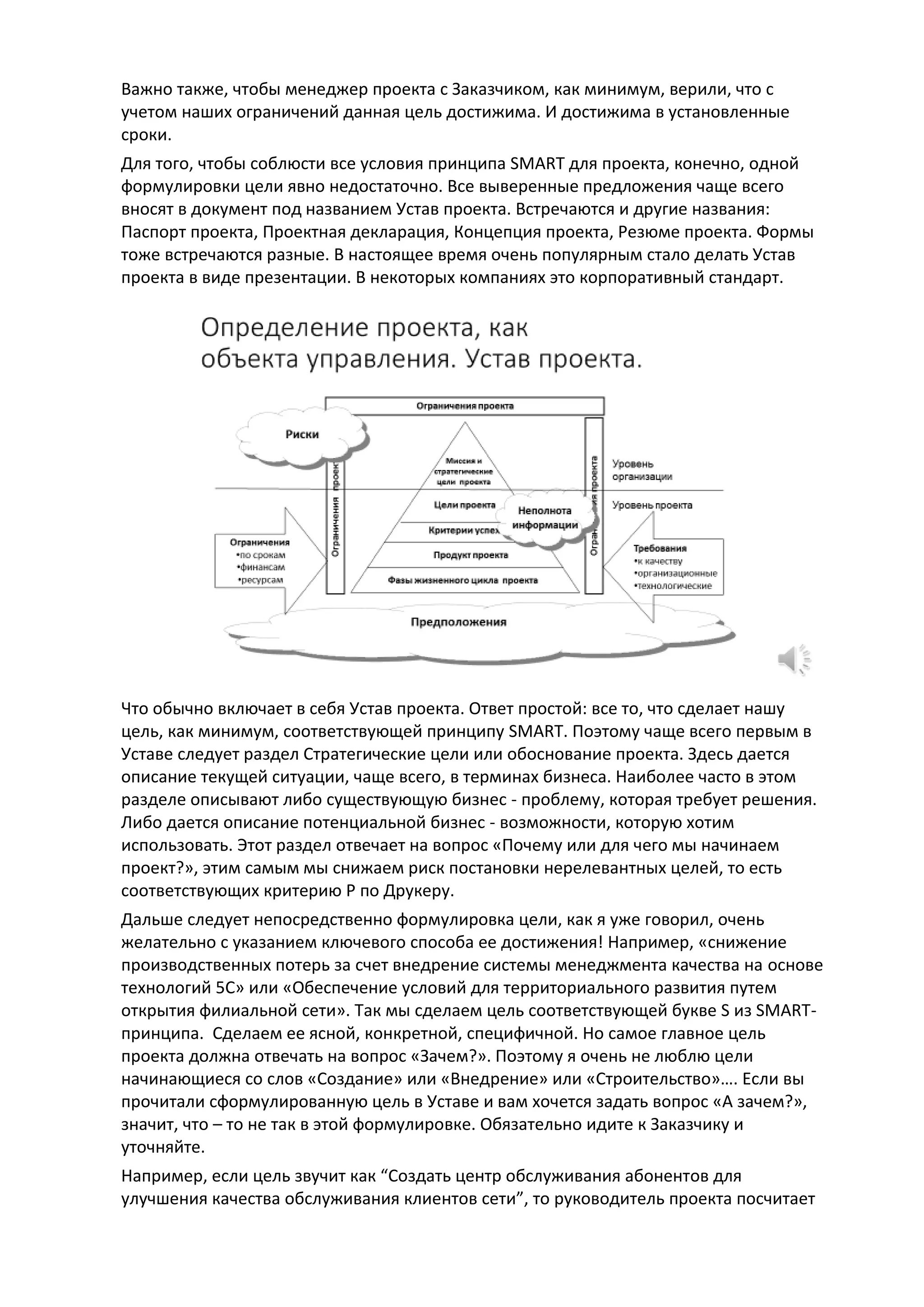 Важно также, чтобы менеджер проекта с Заказчиком, как минимум, верили, что с
учетом наших ограничений данная цель достижима. И достижима в установленные
сроки.
Для того, чтобы соблюсти все условия принципа SMART для проекта, конечно, одной
формулировки цели явно недостаточно. Все выверенные предложения чаще всего
вносят в документ под названием Устав проекта. Встречаются и другие названия:
Паспорт проекта, Проектная декларация, Концепция проекта, Резюме проекта. Формы
тоже встречаются разные. В настоящее время очень популярным стало делать Устав
проекта в виде презентации. В некоторых компаниях это корпоративный стандарт.
Что обычно включает в себя Устав проекта. Ответ простой: все то, что сделает нашу
цель, как минимум, соответствующей принципу SMART. Поэтому чаще всего первым в
Уставе следует раздел Стратегические цели или обоснование проекта. Здесь дается
описание текущей ситуации, чаще всего, в терминах бизнеса. Наиболее часто в этом
разделе описывают либо существующую бизнес - проблему, которая требует решения.
Либо дается описание потенциальной бизнес - возможности, которую хотим
использовать. Этот раздел отвечает на вопрос «Почему или для чего мы начинаем
проект?», этим самым мы снижаем риск постановки нерелевантных целей, то есть
соответствующих критерию Р по Друкеру.
Дальше следует непосредственно формулировка цели, как я уже говорил, очень
желательно с указанием ключевого способа ее достижения! Например, «снижение
производственных потерь за счет внедрение системы менеджмента качества на основе
технологий 5С» или «Обеспечение условий для территориального развития путем
открытия филиальной сети». Так мы сделаем цель соответствующей букве S из SMART-
принципа. Сделаем ее ясной, конкретной, специфичной. Но самое главное цель
проекта должна отвечать на вопрос «Зачем?». Поэтому я очень не люблю цели
начинающиеся со слов «Создание» или «Внедрение» или «Строительство»…. Если вы
прочитали сформулированную цель в Уставе и вам хочется задать вопрос «А зачем?»,
значит, что – то не так в этой формулировке. Обязательно идите к Заказчику и
уточняйте.
Например, если цель звучит как “Создать центр обслуживания абонентов для
улучшения качества обслуживания клиентов сети”, то руководитель проекта посчитает
 