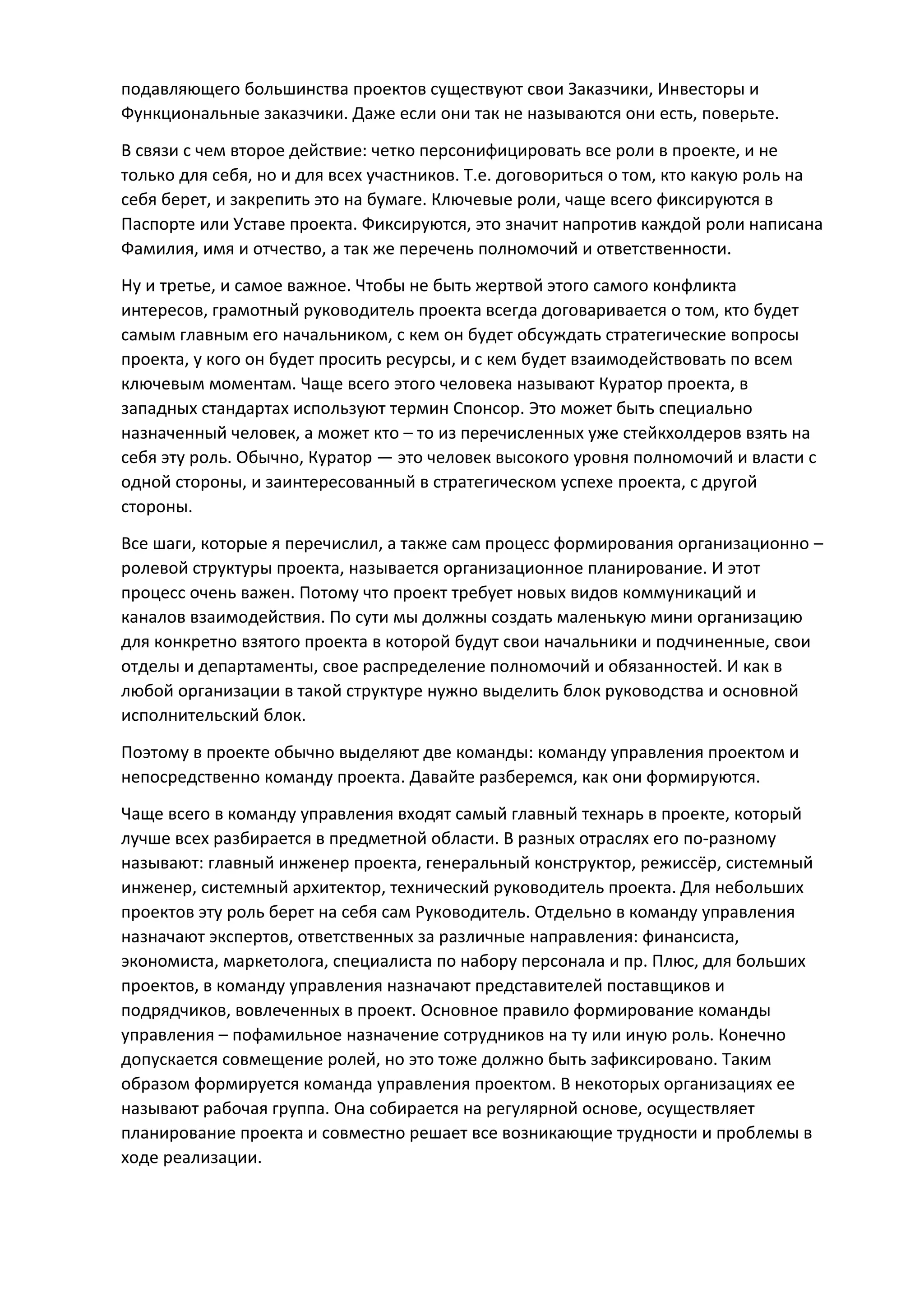 подавляющего большинства проектов существуют свои Заказчики, Инвесторы и
Функциональные заказчики. Даже если они так не называются они есть, поверьте.
В связи с чем второе действие: четко персонифицировать все роли в проекте, и не
только для себя, но и для всех участников. Т.е. договориться о том, кто какую роль на
себя берет, и закрепить это на бумаге. Ключевые роли, чаще всего фиксируются в
Паспорте или Уставе проекта. Фиксируются, это значит напротив каждой роли написана
Фамилия, имя и отчество, а так же перечень полномочий и ответственности.
Ну и третье, и самое важное. Чтобы не быть жертвой этого самого конфликта
интересов, грамотный руководитель проекта всегда договаривается о том, кто будет
самым главным его начальником, с кем он будет обсуждать стратегические вопросы
проекта, у кого он будет просить ресурсы, и с кем будет взаимодействовать по всем
ключевым моментам. Чаще всего этого человека называют Куратор проекта, в
западных стандартах используют термин Спонсор. Это может быть специально
назначенный человек, а может кто – то из перечисленных уже стейкхолдеров взять на
себя эту роль. Обычно, Куратор — это человек высокого уровня полномочий и власти с
одной стороны, и заинтересованный в стратегическом успехе проекта, с другой
стороны.
Все шаги, которые я перечислил, а также сам процесс формирования организационно –
ролевой структуры проекта, называется организационное планирование. И этот
процесс очень важен. Потому что проект требует новых видов коммуникаций и
каналов взаимодействия. По сути мы должны создать маленькую мини организацию
для конкретно взятого проекта в которой будут свои начальники и подчиненные, свои
отделы и департаменты, свое распределение полномочий и обязанностей. И как в
любой организации в такой структуре нужно выделить блок руководства и основной
исполнительский блок.
Поэтому в проекте обычно выделяют две команды: команду управления проектом и
непосредственно команду проекта. Давайте разберемся, как они формируются.
Чаще всего в команду управления входят самый главный технарь в проекте, который
лучше всех разбирается в предметной области. В разных отраслях его по-разному
называют: главный инженер проекта, генеральный конструктор, режиссёр, системный
инженер, системный архитектор, технический руководитель проекта. Для небольших
проектов эту роль берет на себя сам Руководитель. Отдельно в команду управления
назначают экспертов, ответственных за различные направления: финансиста,
экономиста, маркетолога, специалиста по набору персонала и пр. Плюс, для больших
проектов, в команду управления назначают представителей поставщиков и
подрядчиков, вовлеченных в проект. Основное правило формирование команды
управления – пофамильное назначение сотрудников на ту или иную роль. Конечно
допускается совмещение ролей, но это тоже должно быть зафиксировано. Таким
образом формируется команда управления проектом. В некоторых организациях ее
называют рабочая группа. Она собирается на регулярной основе, осуществляет
планирование проекта и совместно решает все возникающие трудности и проблемы в
ходе реализации.
 