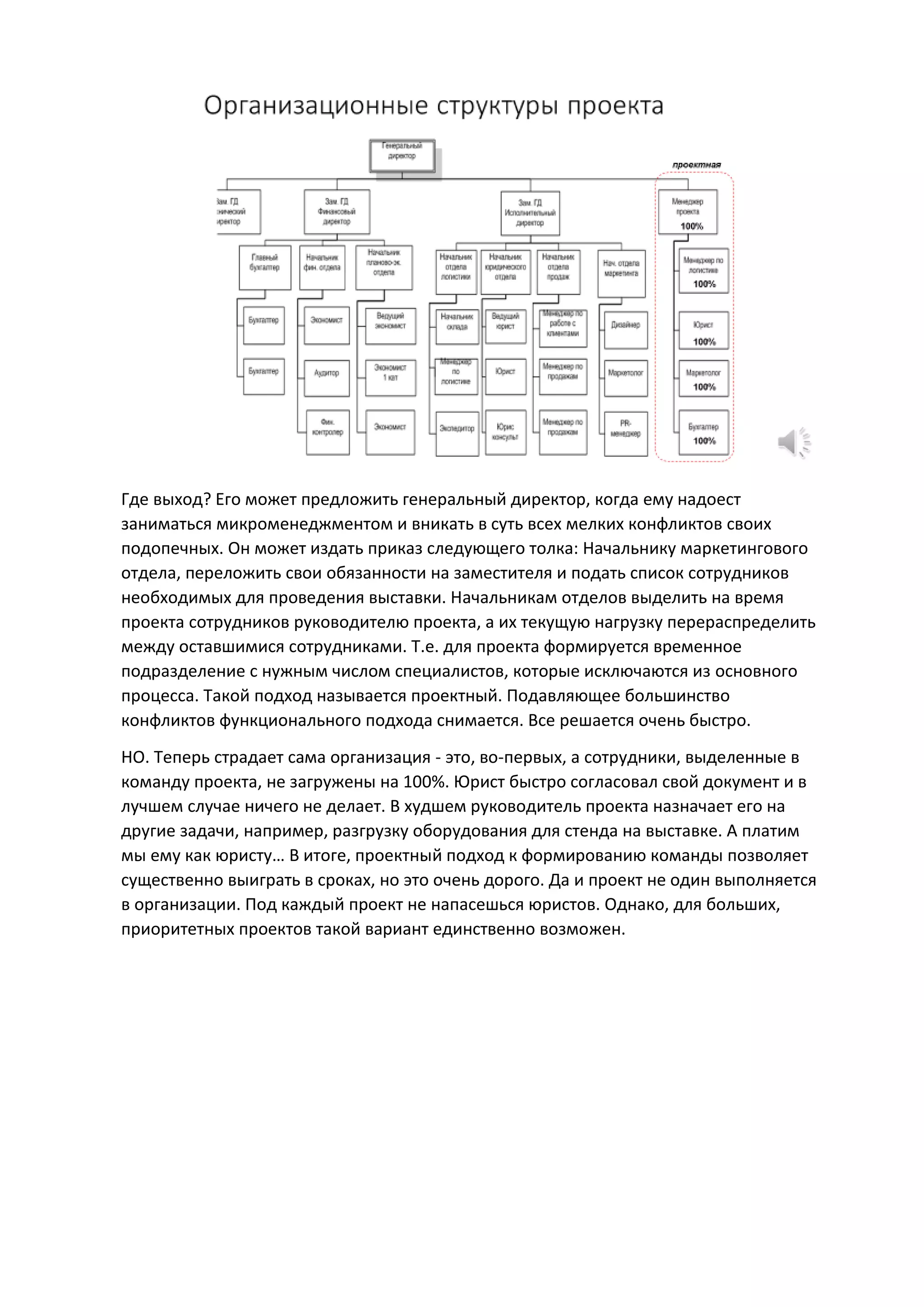 Где выход? Его может предложить генеральный директор, когда ему надоест
заниматься микроменеджментом и вникать в суть всех мелких конфликтов своих
подопечных. Он может издать приказ следующего толка: Начальнику маркетингового
отдела, переложить свои обязанности на заместителя и подать список сотрудников
необходимых для проведения выставки. Начальникам отделов выделить на время
проекта сотрудников руководителю проекта, а их текущую нагрузку перераспределить
между оставшимися сотрудниками. Т.е. для проекта формируется временное
подразделение с нужным числом специалистов, которые исключаются из основного
процесса. Такой подход называется проектный. Подавляющее большинство
конфликтов функционального подхода снимается. Все решается очень быстро.
НО. Теперь страдает сама организация - это, во-первых, а сотрудники, выделенные в
команду проекта, не загружены на 100%. Юрист быстро согласовал свой документ и в
лучшем случае ничего не делает. В худшем руководитель проекта назначает его на
другие задачи, например, разгрузку оборудования для стенда на выставке. А платим
мы ему как юристу… В итоге, проектный подход к формированию команды позволяет
существенно выиграть в сроках, но это очень дорого. Да и проект не один выполняется
в организации. Под каждый проект не напасешься юристов. Однако, для больших,
приоритетных проектов такой вариант единственно возможен.
 