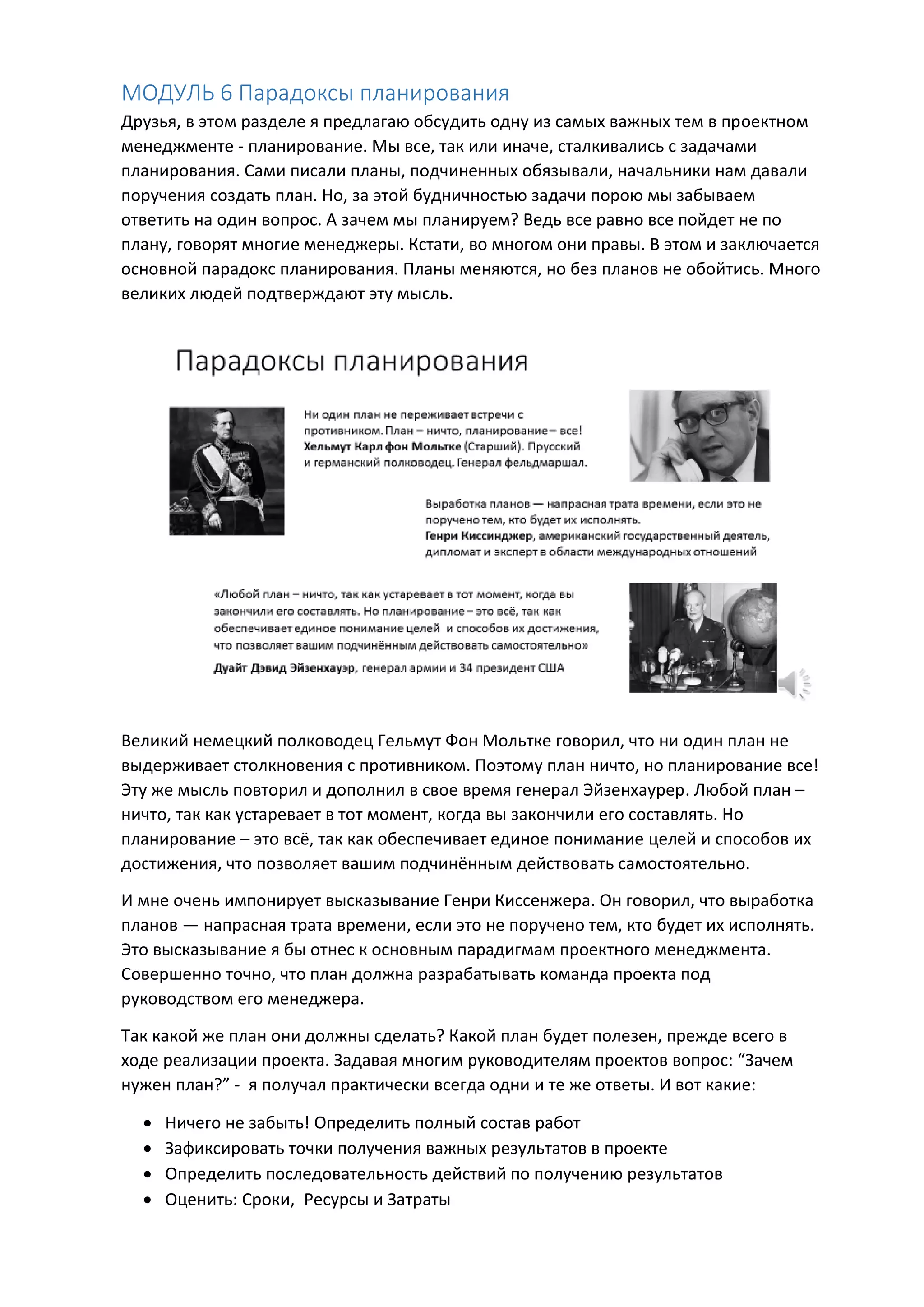 МОДУЛЬ 6 Парадоксы планирования
Друзья, в этом разделе я предлагаю обсудить одну из самых важных тем в проектном
менеджменте - планирование. Мы все, так или иначе, сталкивались с задачами
планирования. Сами писали планы, подчиненных обязывали, начальники нам давали
поручения создать план. Но, за этой будничностью задачи порою мы забываем
ответить на один вопрос. А зачем мы планируем? Ведь все равно все пойдет не по
плану, говорят многие менеджеры. Кстати, во многом они правы. В этом и заключается
основной парадокс планирования. Планы меняются, но без планов не обойтись. Много
великих людей подтверждают эту мысль.
Великий немецкий полководец Гельмут Фон Мольтке говорил, что ни один план не
выдерживает столкновения с противником. Поэтому план ничто, но планирование все!
Эту же мысль повторил и дополнил в свое время генерал Эйзенхаурер. Любой план –
ничто, так как устаревает в тот момент, когда вы закончили его составлять. Но
планирование – это всё, так как обеспечивает единое понимание целей и способов их
достижения, что позволяет вашим подчинённым действовать самостоятельно.
И мне очень импонирует высказывание Генри Киссенжера. Он говорил, что выработка
планов — напрасная трата времени, если это не поручено тем, кто будет их исполнять.
Это высказывание я бы отнес к основным парадигмам проектного менеджмента.
Совершенно точно, что план должна разрабатывать команда проекта под
руководством его менеджера.
Так какой же план они должны сделать? Какой план будет полезен, прежде всего в
ходе реализации проекта. Задавая многим руководителям проектов вопрос: “Зачем
нужен план?” - я получал практически всегда одни и те же ответы. И вот какие:
 Ничего не забыть! Определить полный состав работ
 Зафиксировать точки получения важных результатов в проекте
 Определить последовательность действий по получению результатов
 Оценить: Сроки, Ресурсы и Затраты
 
