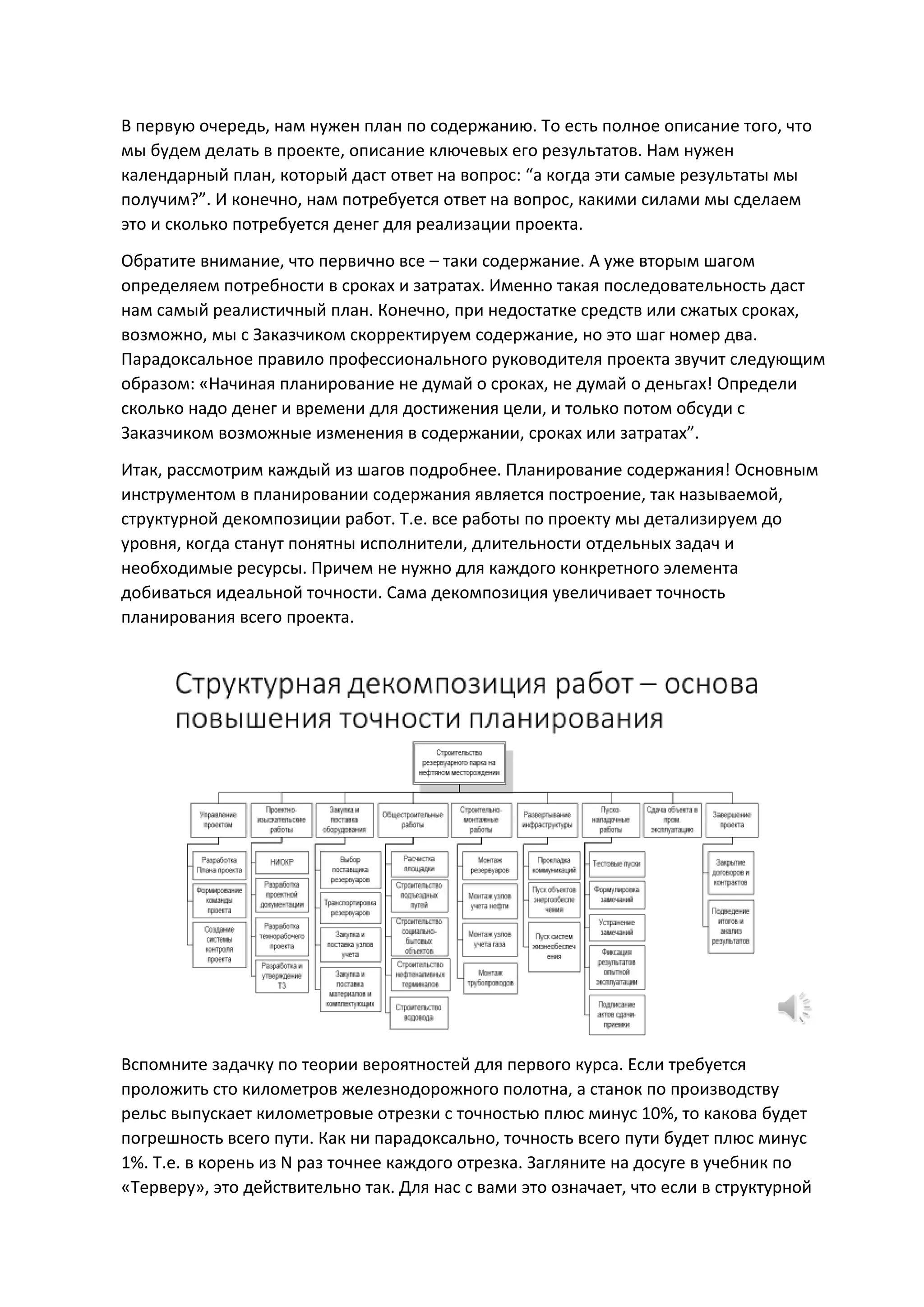 В первую очередь, нам нужен план по содержанию. То есть полное описание того, что
мы будем делать в проекте, описание ключевых его результатов. Нам нужен
календарный план, который даст ответ на вопрос: “а когда эти самые результаты мы
получим?”. И конечно, нам потребуется ответ на вопрос, какими силами мы сделаем
это и сколько потребуется денег для реализации проекта.
Обратите внимание, что первично все – таки содержание. А уже вторым шагом
определяем потребности в сроках и затратах. Именно такая последовательность даст
нам самый реалистичный план. Конечно, при недостатке средств или сжатых сроках,
возможно, мы с Заказчиком скорректируем содержание, но это шаг номер два.
Парадоксальное правило профессионального руководителя проекта звучит следующим
образом: «Начиная планирование не думай о сроках, не думай о деньгах! Определи
сколько надо денег и времени для достижения цели, и только потом обсуди с
Заказчиком возможные изменения в содержании, сроках или затратах”.
Итак, рассмотрим каждый из шагов подробнее. Планирование содержания! Основным
инструментом в планировании содержания является построение, так называемой,
структурной декомпозиции работ. Т.е. все работы по проекту мы детализируем до
уровня, когда станут понятны исполнители, длительности отдельных задач и
необходимые ресурсы. Причем не нужно для каждого конкретного элемента
добиваться идеальной точности. Сама декомпозиция увеличивает точность
планирования всего проекта.
Вспомните задачку по теории вероятностей для первого курса. Если требуется
проложить сто километров железнодорожного полотна, а станок по производству
рельс выпускает километровые отрезки с точностью плюс минус 10%, то какова будет
погрешность всего пути. Как ни парадоксально, точность всего пути будет плюс минус
1%. Т.е. в корень из N раз точнее каждого отрезка. Загляните на досуге в учебник по
«Терверу», это действительно так. Для нас с вами это означает, что если в структурной
 