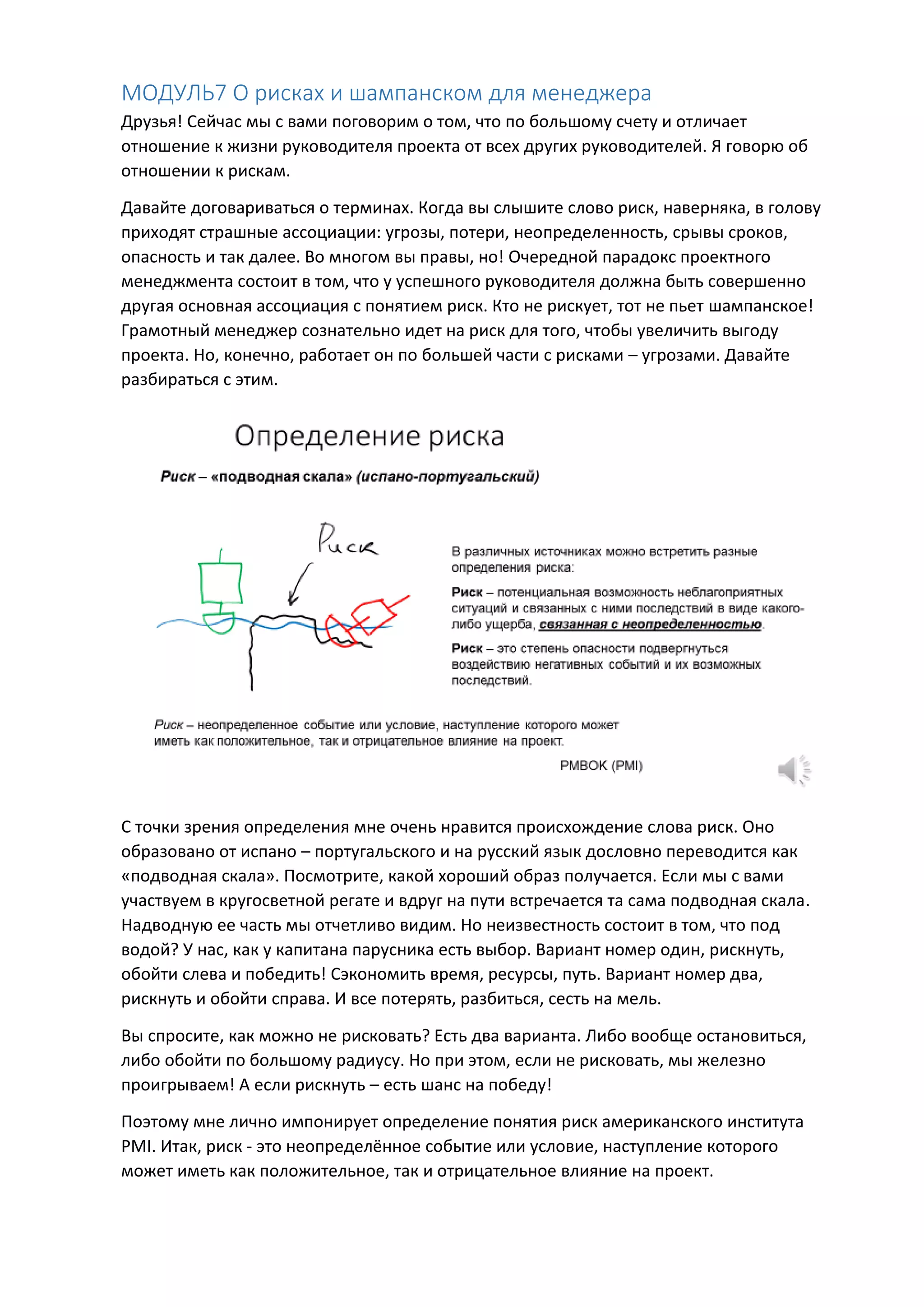 МОДУЛЬ7 О рисках и шампанском для менеджера
Друзья! Сейчас мы с вами поговорим о том, что по большому счету и отличает
отношение к жизни руководителя проекта от всех других руководителей. Я говорю об
отношении к рискам.
Давайте договариваться о терминах. Когда вы слышите слово риск, наверняка, в голову
приходят страшные ассоциации: угрозы, потери, неопределенность, срывы сроков,
опасность и так далее. Во многом вы правы, но! Очередной парадокс проектного
менеджмента состоит в том, что у успешного руководителя должна быть совершенно
другая основная ассоциация с понятием риск. Кто не рискует, тот не пьет шампанское!
Грамотный менеджер сознательно идет на риск для того, чтобы увеличить выгоду
проекта. Но, конечно, работает он по большей части с рисками – угрозами. Давайте
разбираться с этим.
С точки зрения определения мне очень нравится происхождение слова риск. Оно
образовано от испано – португальского и на русский язык дословно переводится как
«подводная скала». Посмотрите, какой хороший образ получается. Если мы с вами
участвуем в кругосветной регате и вдруг на пути встречается та сама подводная скала.
Надводную ее часть мы отчетливо видим. Но неизвестность состоит в том, что под
водой? У нас, как у капитана парусника есть выбор. Вариант номер один, рискнуть,
обойти слева и победить! Сэкономить время, ресурсы, путь. Вариант номер два,
рискнуть и обойти справа. И все потерять, разбиться, сесть на мель.
Вы спросите, как можно не рисковать? Есть два варианта. Либо вообще остановиться,
либо обойти по большому радиусу. Но при этом, если не рисковать, мы железно
проигрываем! А если рискнуть – есть шанс на победу!
Поэтому мне лично импонирует определение понятия риск американского института
PMI. Итак, риск - это неопределённое событие или условие, наступление которого
может иметь как положительное, так и отрицательное влияние на проект.
 