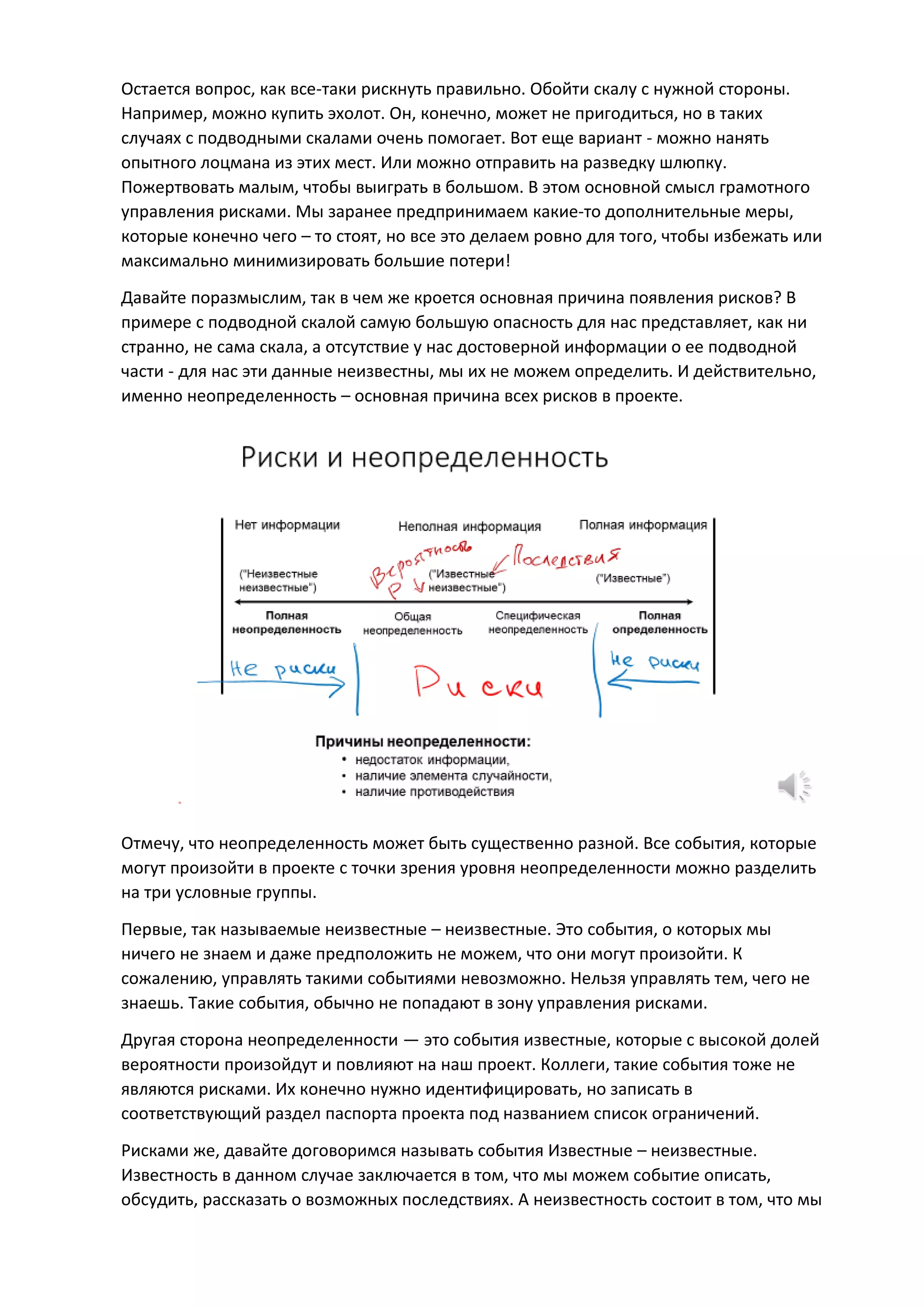 Остается вопрос, как все-таки рискнуть правильно. Обойти скалу с нужной стороны.
Например, можно купить эхолот. Он, конечно, может не пригодиться, но в таких
случаях с подводными скалами очень помогает. Вот еще вариант - можно нанять
опытного лоцмана из этих мест. Или можно отправить на разведку шлюпку.
Пожертвовать малым, чтобы выиграть в большом. В этом основной смысл грамотного
управления рисками. Мы заранее предпринимаем какие-то дополнительные меры,
которые конечно чего – то стоят, но все это делаем ровно для того, чтобы избежать или
максимально минимизировать большие потери!
Давайте поразмыслим, так в чем же кроется основная причина появления рисков? В
примере с подводной скалой самую большую опасность для нас представляет, как ни
странно, не сама скала, а отсутствие у нас достоверной информации о ее подводной
части - для нас эти данные неизвестны, мы их не можем определить. И действительно,
именно неопределенность – основная причина всех рисков в проекте.
Отмечу, что неопределенность может быть существенно разной. Все события, которые
могут произойти в проекте с точки зрения уровня неопределенности можно разделить
на три условные группы.
Первые, так называемые неизвестные – неизвестные. Это события, о которых мы
ничего не знаем и даже предположить не можем, что они могут произойти. К
сожалению, управлять такими событиями невозможно. Нельзя управлять тем, чего не
знаешь. Такие события, обычно не попадают в зону управления рисками.
Другая сторона неопределенности — это события известные, которые с высокой долей
вероятности произойдут и повлияют на наш проект. Коллеги, такие события тоже не
являются рисками. Их конечно нужно идентифицировать, но записать в
соответствующий раздел паспорта проекта под названием список ограничений.
Рисками же, давайте договоримся называть события Известные – неизвестные.
Известность в данном случае заключается в том, что мы можем событие описать,
обсудить, рассказать о возможных последствиях. А неизвестность состоит в том, что мы
 