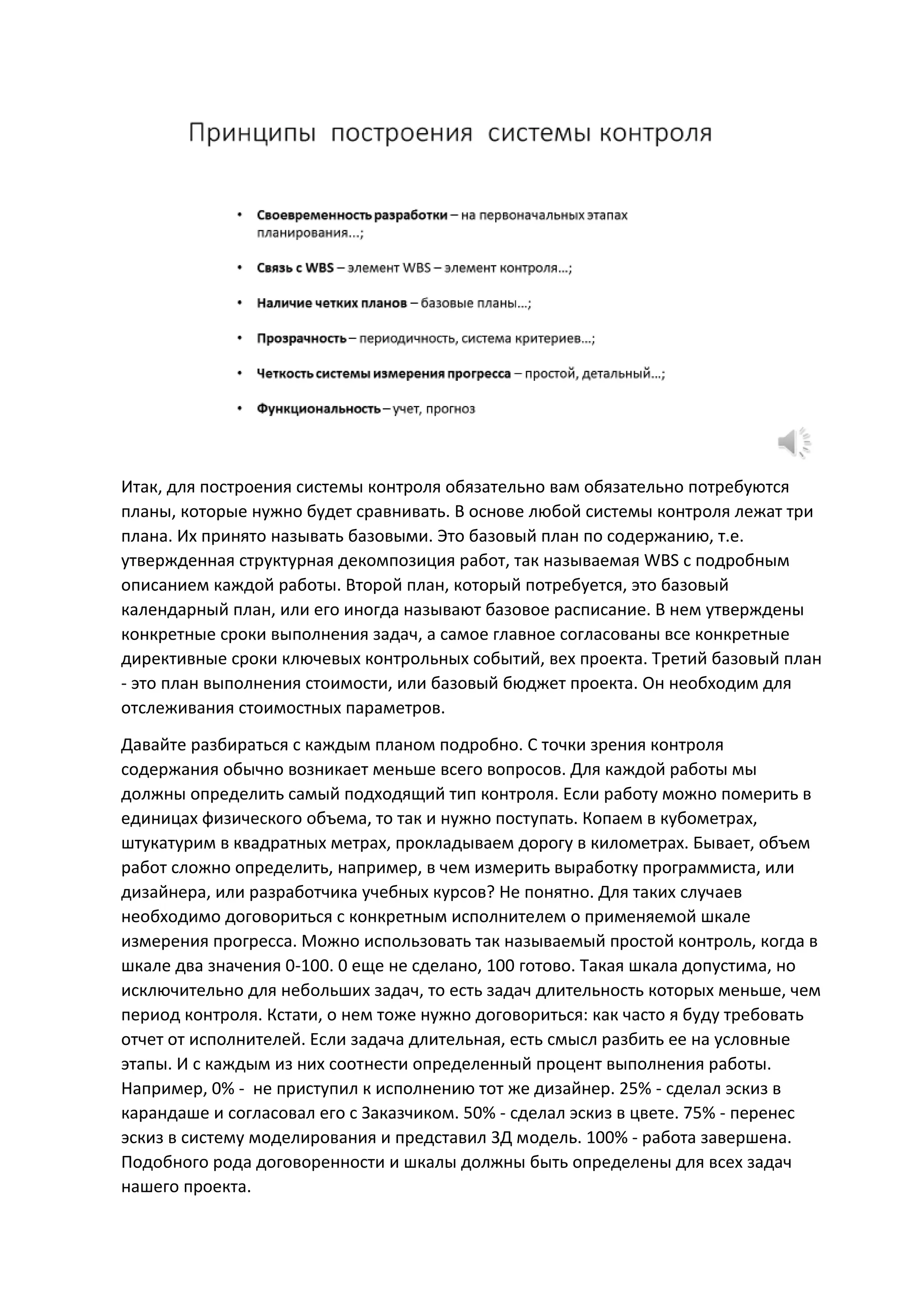 Итак, для построения системы контроля обязательно вам обязательно потребуются
планы, которые нужно будет сравнивать. В основе любой системы контроля лежат три
плана. Их принято называть базовыми. Это базовый план по содержанию, т.е.
утвержденная структурная декомпозиция работ, так называемая WBS с подробным
описанием каждой работы. Второй план, который потребуется, это базовый
календарный план, или его иногда называют базовое расписание. В нем утверждены
конкретные сроки выполнения задач, а самое главное согласованы все конкретные
директивные сроки ключевых контрольных событий, вех проекта. Третий базовый план
- это план выполнения стоимости, или базовый бюджет проекта. Он необходим для
отслеживания стоимостных параметров.
Давайте разбираться с каждым планом подробно. С точки зрения контроля
содержания обычно возникает меньше всего вопросов. Для каждой работы мы
должны определить самый подходящий тип контроля. Если работу можно померить в
единицах физического объема, то так и нужно поступать. Копаем в кубометрах,
штукатурим в квадратных метрах, прокладываем дорогу в километрах. Бывает, объем
работ сложно определить, например, в чем измерить выработку программиста, или
дизайнера, или разработчика учебных курсов? Не понятно. Для таких случаев
необходимо договориться с конкретным исполнителем о применяемой шкале
измерения прогресса. Можно использовать так называемый простой контроль, когда в
шкале два значения 0-100. 0 еще не сделано, 100 готово. Такая шкала допустима, но
исключительно для небольших задач, то есть задач длительность которых меньше, чем
период контроля. Кстати, о нем тоже нужно договориться: как часто я буду требовать
отчет от исполнителей. Если задача длительная, есть смысл разбить ее на условные
этапы. И с каждым из них соотнести определенный процент выполнения работы.
Например, 0% - не приступил к исполнению тот же дизайнер. 25% - сделал эскиз в
карандаше и согласовал его с Заказчиком. 50% - сделал эскиз в цвете. 75% - перенес
эскиз в систему моделирования и представил 3Д модель. 100% - работа завершена.
Подобного рода договоренности и шкалы должны быть определены для всех задач
нашего проекта.
 