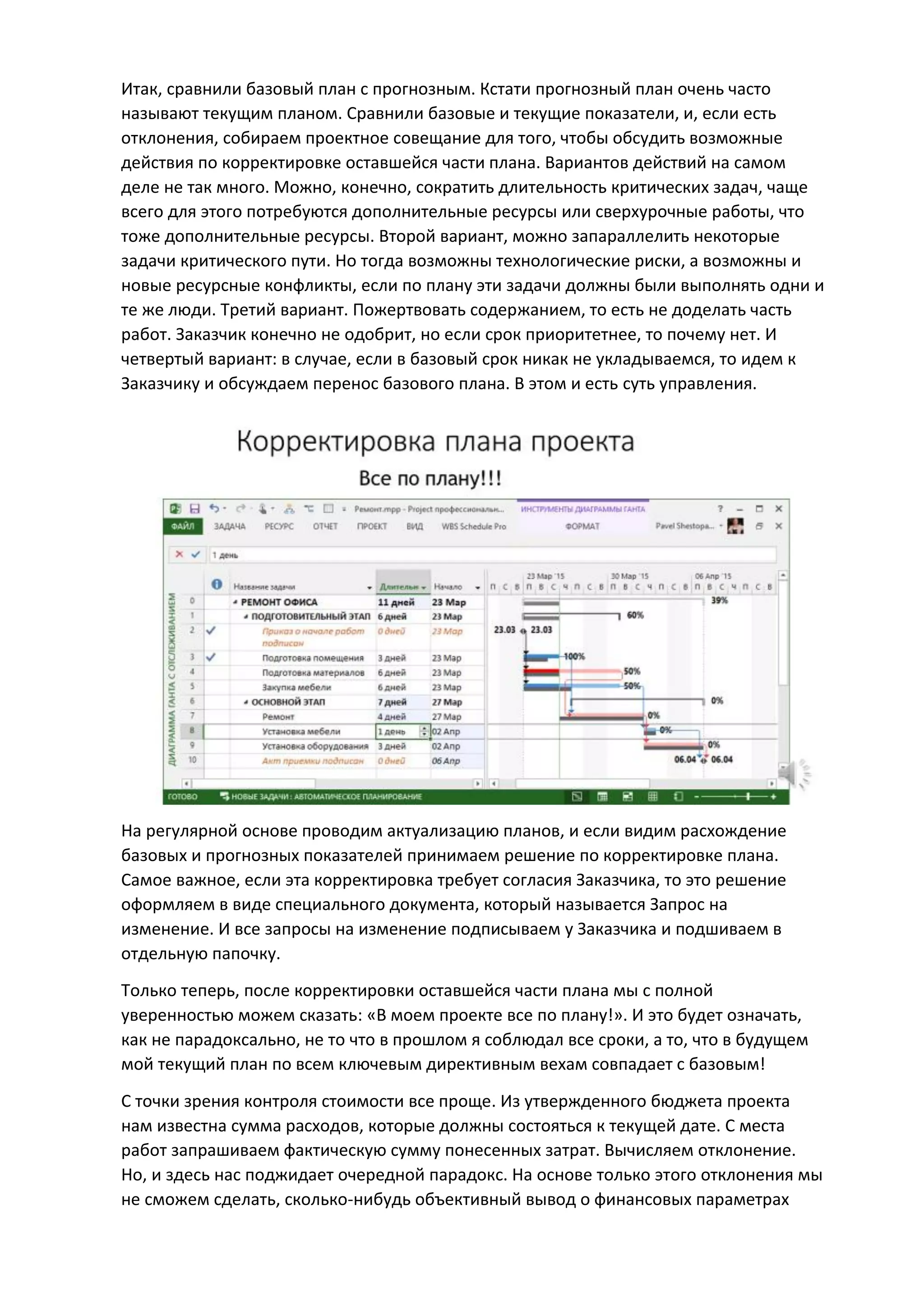Итак, сравнили базовый план с прогнозным. Кстати прогнозный план очень часто
называют текущим планом. Сравнили базовые и текущие показатели, и, если есть
отклонения, собираем проектное совещание для того, чтобы обсудить возможные
действия по корректировке оставшейся части плана. Вариантов действий на самом
деле не так много. Можно, конечно, сократить длительность критических задач, чаще
всего для этого потребуются дополнительные ресурсы или сверхурочные работы, что
тоже дополнительные ресурсы. Второй вариант, можно запараллелить некоторые
задачи критического пути. Но тогда возможны технологические риски, а возможны и
новые ресурсные конфликты, если по плану эти задачи должны были выполнять одни и
те же люди. Третий вариант. Пожертвовать содержанием, то есть не доделать часть
работ. Заказчик конечно не одобрит, но если срок приоритетнее, то почему нет. И
четвертый вариант: в случае, если в базовый срок никак не укладываемся, то идем к
Заказчику и обсуждаем перенос базового плана. В этом и есть суть управления.
На регулярной основе проводим актуализацию планов, и если видим расхождение
базовых и прогнозных показателей принимаем решение по корректировке плана.
Самое важное, если эта корректировка требует согласия Заказчика, то это решение
оформляем в виде специального документа, который называется Запрос на
изменение. И все запросы на изменение подписываем у Заказчика и подшиваем в
отдельную папочку.
Только теперь, после корректировки оставшейся части плана мы с полной
уверенностью можем сказать: «В моем проекте все по плану!». И это будет означать,
как не парадоксально, не то что в прошлом я соблюдал все сроки, а то, что в будущем
мой текущий план по всем ключевым директивным вехам совпадает с базовым!
С точки зрения контроля стоимости все проще. Из утвержденного бюджета проекта
нам известна сумма расходов, которые должны состояться к текущей дате. С места
работ запрашиваем фактическую сумму понесенных затрат. Вычисляем отклонение.
Но, и здесь нас поджидает очередной парадокс. На основе только этого отклонения мы
не сможем сделать, сколько-нибудь объективный вывод о финансовых параметрах
 