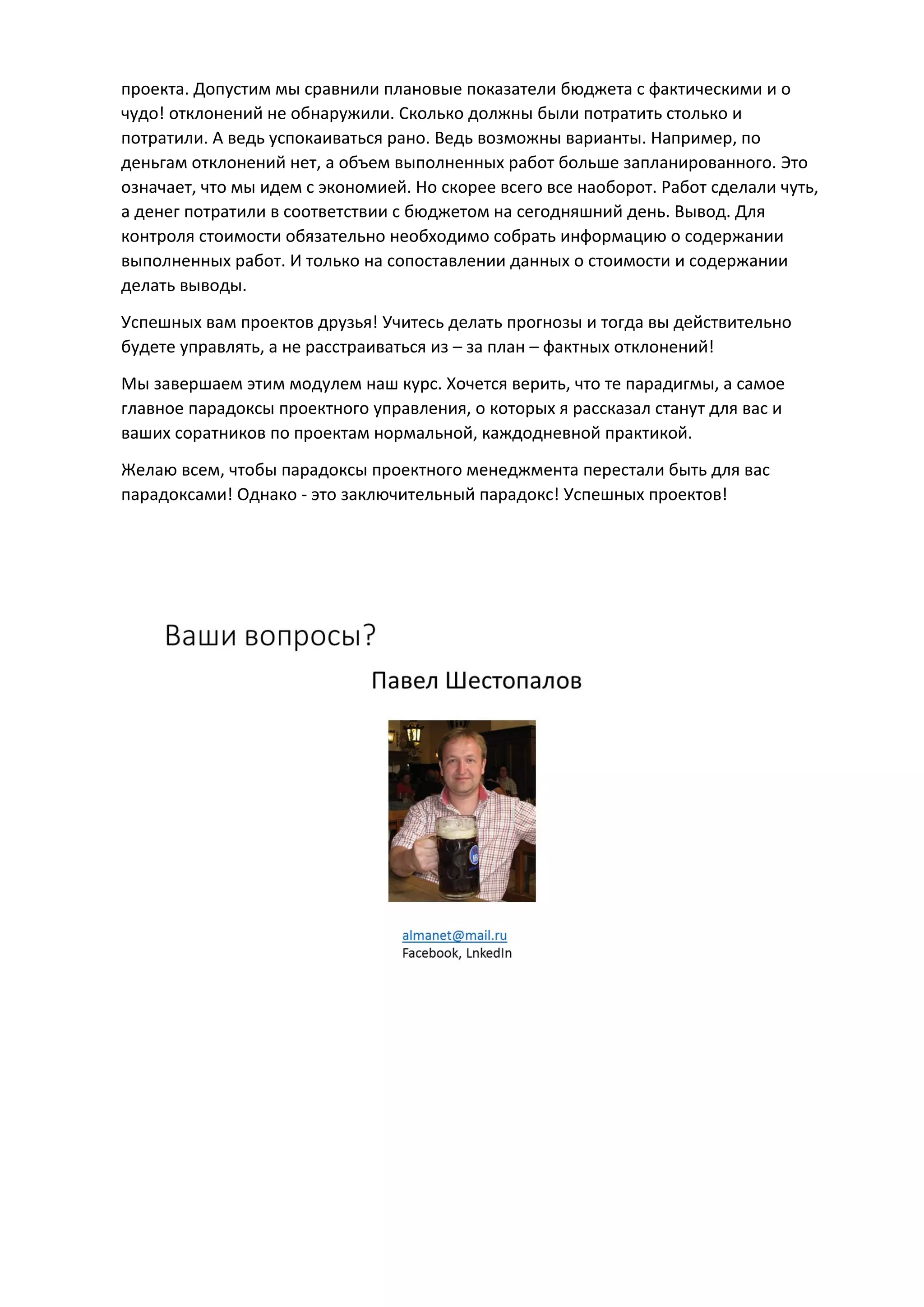 проекта. Допустим мы сравнили плановые показатели бюджета с фактическими и о
чудо! отклонений не обнаружили. Сколько должны были потратить столько и
потратили. А ведь успокаиваться рано. Ведь возможны варианты. Например, по
деньгам отклонений нет, а объем выполненных работ больше запланированного. Это
означает, что мы идем с экономией. Но скорее всего все наоборот. Работ сделали чуть,
а денег потратили в соответствии с бюджетом на сегодняшний день. Вывод. Для
контроля стоимости обязательно необходимо собрать информацию о содержании
выполненных работ. И только на сопоставлении данных о стоимости и содержании
делать выводы.
Успешных вам проектов друзья! Учитесь делать прогнозы и тогда вы действительно
будете управлять, а не расстраиваться из – за план – фактных отклонений!
Мы завершаем этим модулем наш курс. Хочется верить, что те парадигмы, а самое
главное парадоксы проектного управления, о которых я рассказал станут для вас и
ваших соратников по проектам нормальной, каждодневной практикой.
Желаю всем, чтобы парадоксы проектного менеджмента перестали быть для вас
парадоксами! Однако - это заключительный парадокс! Успешных проектов!
 