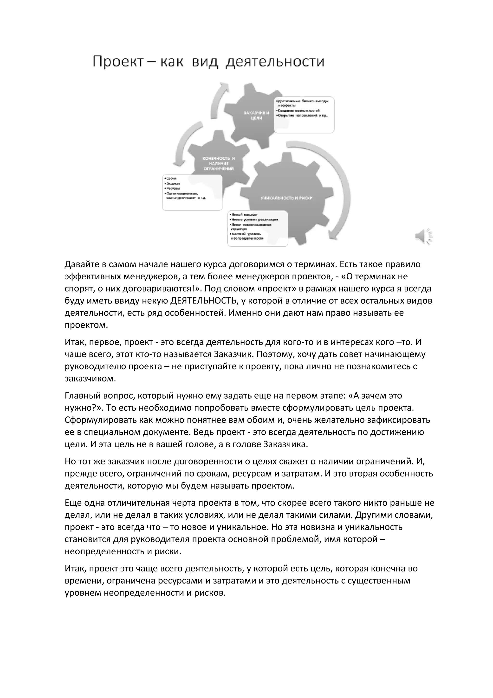 Давайте в самом начале нашего курса договоримся о терминах. Есть такое правило
эффективных менеджеров, а тем более менеджеров проектов, - «О терминах не
спорят, о них договариваются!». Под словом «проект» в рамках нашего курса я всегда
буду иметь ввиду некую ДЕЯТЕЛЬНОСТЬ, у которой в отличие от всех остальных видов
деятельности, есть ряд особенностей. Именно они дают нам право называть ее
проектом.
Итак, первое, проект - это всегда деятельность для кого-то и в интересах кого –то. И
чаще всего, этот кто-то называется Заказчик. Поэтому, хочу дать совет начинающему
руководителю проекта – не приступайте к проекту, пока лично не познакомитесь с
заказчиком.
Главный вопрос, который нужно ему задать еще на первом этапе: «А зачем это
нужно?». То есть необходимо попробовать вместе сформулировать цель проекта.
Сформулировать как можно понятнее вам обоим и, очень желательно зафиксировать
ее в специальном документе. Ведь проект - это всегда деятельность по достижению
цели. И эта цель не в вашей голове, а в голове Заказчика.
Но тот же заказчик после договоренности о целях скажет о наличии ограничений. И,
прежде всего, ограничений по срокам, ресурсам и затратам. И это вторая особенность
деятельности, которую мы будем называть проектом.
Еще одна отличительная черта проекта в том, что скорее всего такого никто раньше не
делал, или не делал в таких условиях, или не делал такими силами. Другими словами,
проект - это всегда что – то новое и уникальное. Но эта новизна и уникальность
становится для руководителя проекта основной проблемой, имя которой –
неопределенность и риски.
Итак, проект это чаще всего деятельность, у которой есть цель, которая конечна во
времени, ограничена ресурсами и затратами и это деятельность с существенным
уровнем неопределенности и рисков.
 
