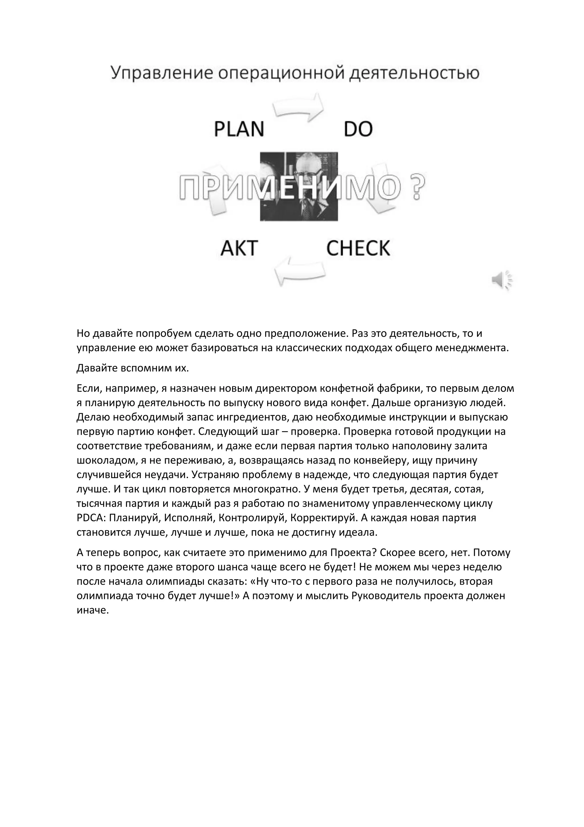 Но давайте попробуем сделать одно предположение. Раз это деятельность, то и
управление ею может базироваться на классических подходах общего менеджмента.
Давайте вспомним их.
Если, например, я назначен новым директором конфетной фабрики, то первым делом
я планирую деятельность по выпуску нового вида конфет. Дальше организую людей.
Делаю необходимый запас ингредиентов, даю необходимые инструкции и выпускаю
первую партию конфет. Следующий шаг – проверка. Проверка готовой продукции на
соответствие требованиям, и даже если первая партия только наполовину залита
шоколадом, я не переживаю, а, возвращаясь назад по конвейеру, ищу причину
случившейся неудачи. Устраняю проблему в надежде, что следующая партия будет
лучше. И так цикл повторяется многократно. У меня будет третья, десятая, сотая,
тысячная партия и каждый раз я работаю по знаменитому управленческому циклу
PDCA: Планируй, Исполняй, Контролируй, Корректируй. А каждая новая партия
становится лучше, лучше и лучше, пока не достигну идеала.
А теперь вопрос, как считаете это применимо для Проекта? Скорее всего, нет. Потому
что в проекте даже второго шанса чаще всего не будет! Не можем мы через неделю
после начала олимпиады сказать: «Ну что-то с первого раза не получилось, вторая
олимпиада точно будет лучше!» А поэтому и мыслить Руководитель проекта должен
иначе.
 