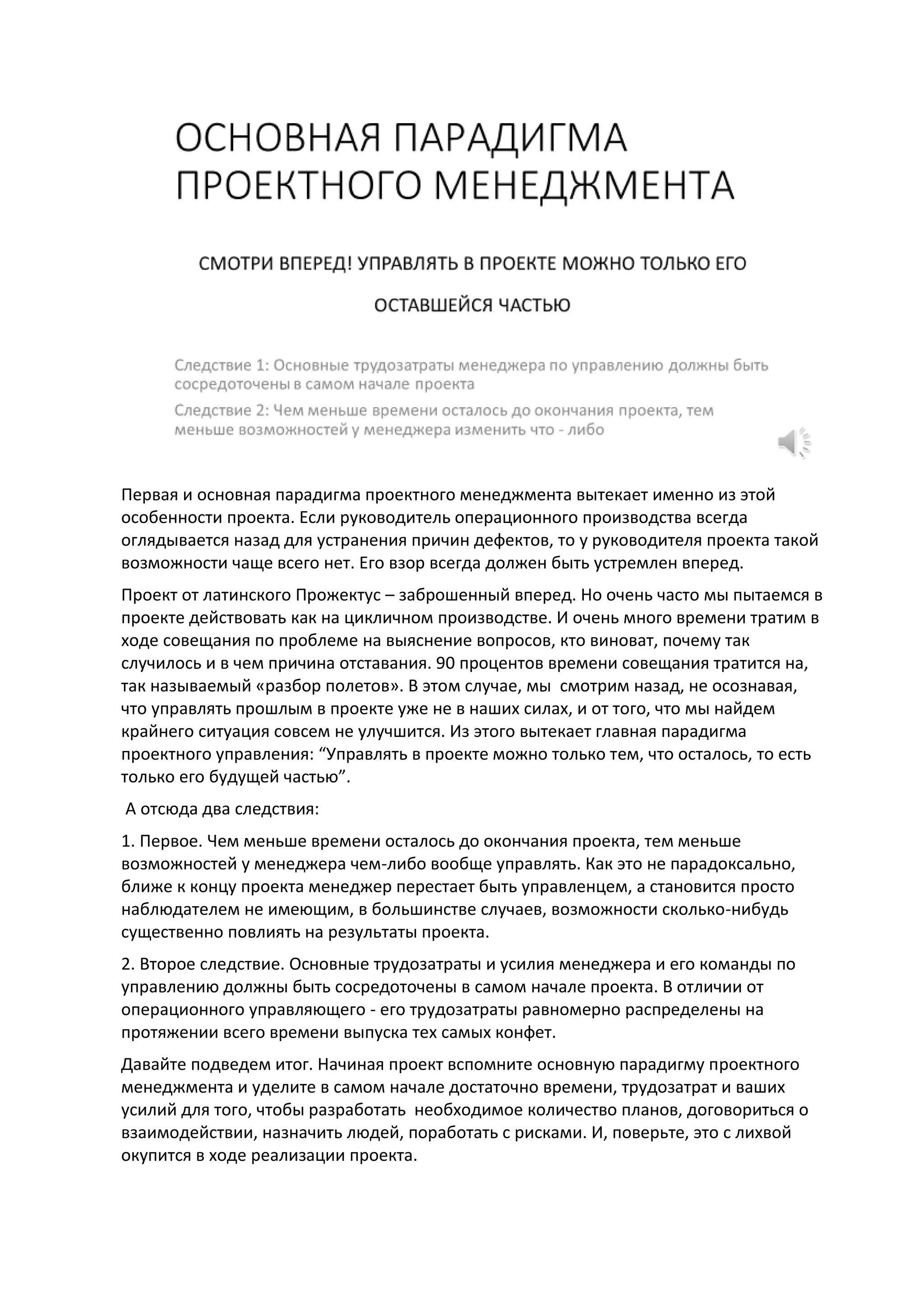 Первая и основная парадигма проектного менеджмента вытекает именно из этой
особенности проекта. Если руководитель операционного производства всегда
оглядывается назад для устранения причин дефектов, то у руководителя проекта такой
возможности чаще всего нет. Его взор всегда должен быть устремлен вперед.
Проект от латинского Прожектус – заброшенный вперед. Но очень часто мы пытаемся в
проекте действовать как на цикличном производстве. И очень много времени тратим в
ходе совещания по проблеме на выяснение вопросов, кто виноват, почему так
случилось и в чем причина отставания. 90 процентов времени совещания тратится на,
так называемый «разбор полетов». В этом случае, мы смотрим назад, не осознавая,
что управлять прошлым в проекте уже не в наших силах, и от того, что мы найдем
крайнего ситуация совсем не улучшится. Из этого вытекает главная парадигма
проектного управления: “Управлять в проекте можно только тем, что осталось, то есть
только его будущей частью”.
А отсюда два следствия:
1. Первое. Чем меньше времени осталось до окончания проекта, тем меньше
возможностей у менеджера чем-либо вообще управлять. Как это не парадоксально,
ближе к концу проекта менеджер перестает быть управленцем, а становится просто
наблюдателем не имеющим, в большинстве случаев, возможности сколько-нибудь
существенно повлиять на результаты проекта.
2. Второе следствие. Основные трудозатраты и усилия менеджера и его команды по
управлению должны быть сосредоточены в самом начале проекта. В отличии от
операционного управляющего - его трудозатраты равномерно распределены на
протяжении всего времени выпуска тех самых конфет.
Давайте подведем итог. Начиная проект вспомните основную парадигму проектного
менеджмента и уделите в самом начале достаточно времени, трудозатрат и ваших
усилий для того, чтобы разработать необходимое количество планов, договориться о
взаимодействии, назначить людей, поработать с рисками. И, поверьте, это с лихвой
окупится в ходе реализации проекта.
 