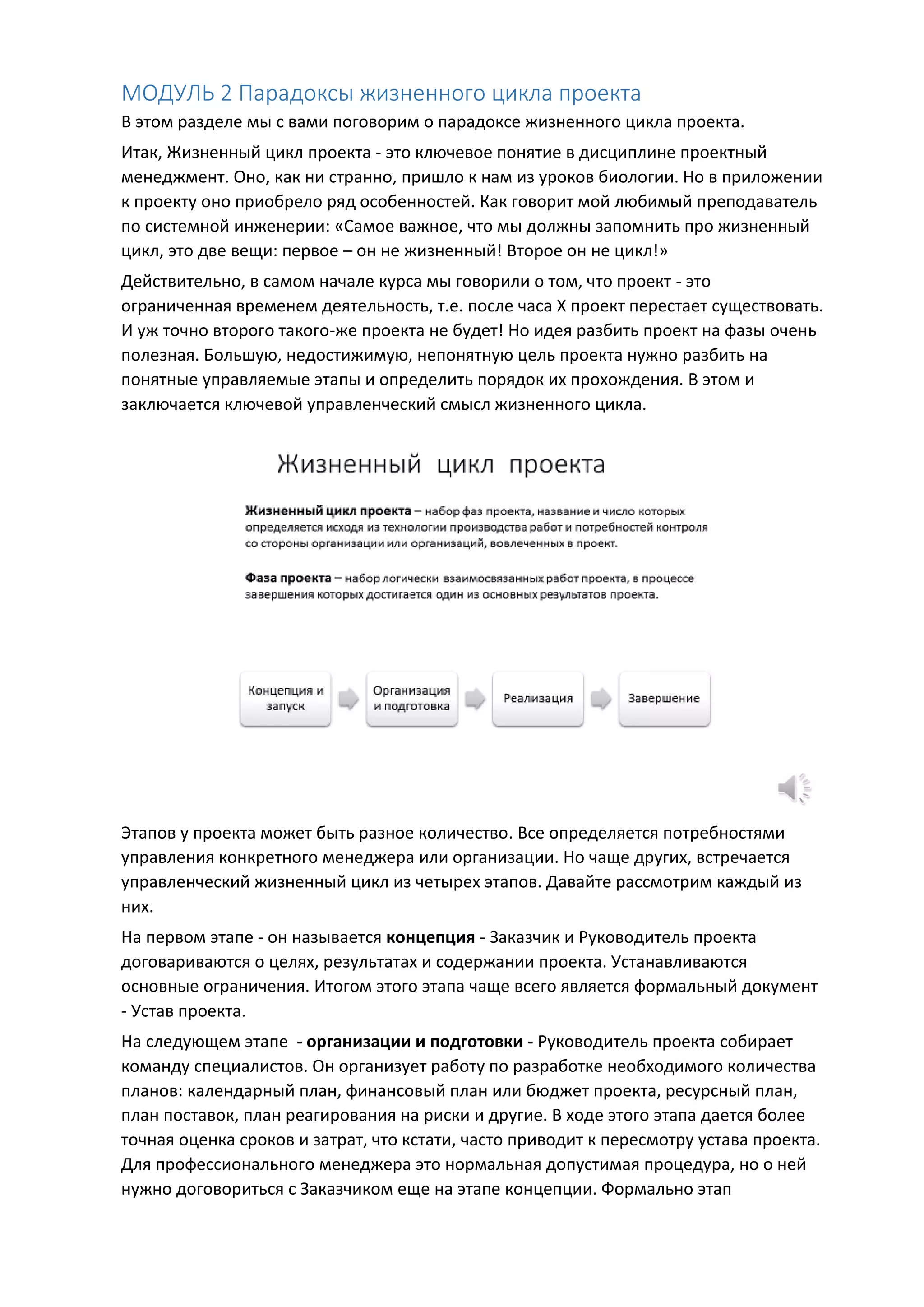 МОДУЛЬ 2 Парадоксы жизненного цикла проекта
В этом разделе мы с вами поговорим о парадоксе жизненного цикла проекта.
Итак, Жизненный цикл проекта - это ключевое понятие в дисциплине проектный
менеджмент. Оно, как ни странно, пришло к нам из уроков биологии. Но в приложении
к проекту оно приобрело ряд особенностей. Как говорит мой любимый преподаватель
по системной инженерии: «Самое важное, что мы должны запомнить про жизненный
цикл, это две вещи: первое – он не жизненный! Второе он не цикл!»
Действительно, в самом начале курса мы говорили о том, что проект - это
ограниченная временем деятельность, т.е. после часа Х проект перестает существовать.
И уж точно второго такого-же проекта не будет! Но идея разбить проект на фазы очень
полезная. Большую, недостижимую, непонятную цель проекта нужно разбить на
понятные управляемые этапы и определить порядок их прохождения. В этом и
заключается ключевой управленческий смысл жизненного цикла.
Этапов у проекта может быть разное количество. Все определяется потребностями
управления конкретного менеджера или организации. Но чаще других, встречается
управленческий жизненный цикл из четырех этапов. Давайте рассмотрим каждый из
них.
На первом этапе - он называется концепция - Заказчик и Руководитель проекта
договариваются о целях, результатах и содержании проекта. Устанавливаются
основные ограничения. Итогом этого этапа чаще всего является формальный документ
- Устав проекта.
На следующем этапе - организации и подготовки - Руководитель проекта собирает
команду специалистов. Он организует работу по разработке необходимого количества
планов: календарный план, финансовый план или бюджет проекта, ресурсный план,
план поставок, план реагирования на риски и другие. В ходе этого этапа дается более
точная оценка сроков и затрат, что кстати, часто приводит к пересмотру устава проекта.
Для профессионального менеджера это нормальная допустимая процедура, но о ней
нужно договориться с Заказчиком еще на этапе концепции. Формально этап
 