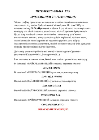 ІНТЕЛЕКТУАЛЬНА ГРА
«РОЗУМНИКИ ТА РОЗУМНИЦІ»
Згідно графіку проведення методичних заходів в дошкільних навчальних
закладах відділу освіти Добропільської міської ради 11 січня 2015р. в
нашому садочку № 36 «Пролісок» відбувся I тур міського інтелектуального
конкурсу для дітей старшого дошкільного віку «Розумники і розумниці».
Цього року наші юні таланти та всезнайки змагалися у розв’язанні
математичних завдань, пошуку чисел-сусідів, вирішенні логічних задач,
знанні символів нашої держави та предметів українського побуту,
знаходженні лексичних ланцюжків, знання звукового аналізу слів. Для дітей
конкурс пройшов цікаво і дуже насичено.
До складу учасників увійшли вихованці старшої групи «Сунички»
(вихователі Костенко О.М., Мещерякова Н.І.).
І ми пишаємося кожним з них, бо всі вони посіли призові місця конкурсу:
В номінації «НАЙКРЕАТИВНІШИЙ» учасник, отримала грамоту
ІСАЄВА СОФІЯ
В номінації «НАЙСТАРАННІШИЙ» учасник, отримав грамоту
ПРИГОДА ТИМКО
В номінації «НАЙАКТИВНІШИЙ» учасник, отримав грамоту
ЛИСЕНКО ДІМА
В номінації «НАЙУВАЖНІШИЙ»учасник, отримала грамоту
ШЕВЧЕНКО ТАЯ
В номінації « НАЙРОЗУМНІШИЙ »учасник, отримала грамоту
СНІСАРЕНКО АЛІСА
ВІТАЄМО ПЕРЕМОЖЦІВ!
 