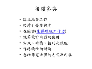 後續參與
• 版主維護工作
• 後續引發參與者
• 在臉書(朱鸝環境工作坊)
• 就節電計時器的使用
• 方式、時機、技巧及效能
• 作持續性的討論
• 包括節電比賽的方式及內容
 