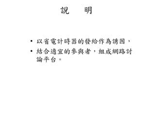 說 明
• 以省電計時器的發給作為誘因，
• 結合適宜的參與者，組成網路討
論平台。
 