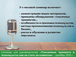 3-х часовой семинар включает:
• демонстрацию видео материалов,
• принципы обнаружения «токсичных
тренингов»,
• особенности и признаки психокультов,
• методы проникновения психокультов в
бизнес,
• риски в обучении и развитии
персонала.
Семинар для руководителей «Токсичные тренинги и
психокульты: как не стать их клиентом» - Март 2017 г.
 
