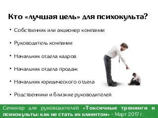 Кто «лучшая цель» для психокульта?
• Собственник или акционер компании
• Руководитель компании
• Начальник отдела кадров
• Начальник отдела продаж
• Начальник юридического отдела
• Родственники и близкие руководителей
Семинар для руководителей «Токсичные тренинги и
психокульты: как не стать их клиентом» - Март 2017 г.
 