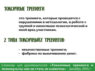 • Саморазвитие;
• Знакомство с новыми людьми;
• Получение новых навыков и
компетенций;
• KPI для кадровиков;
• Инвестиции в карьеру;
• Мотивация со стороны
работадателя;
• Реагирование на конкуренцию
и макроэкономику;
• И т.п.
Семинар для руководителей «Токсичные тренинги и
психокульты: как не стать их клиентом» - Март 2017 г.
Цели:
 