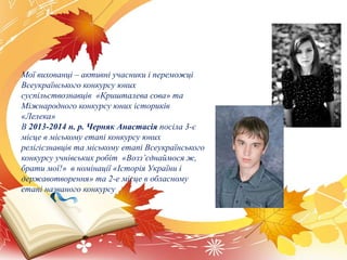 Мої вихованці – активні учасники і переможці
Всеукраїнського конкурсу юних
суспільствознавців «Кришталева сова» та
Міжнародного конкурсу юних істориків
«Лелека»
В 2013-2014 н. р. Черняк Анастасія посіла 3-є
місце в міському етапі конкурсу юних
релігієзнавців та міському етапі Всеукраїнського
конкурсу учнівських робіт «Возз’єднаймося ж,
брати мої!» в номінації «Історія України і
державотворення» та 2-е місце в обласному
етапі названого конкурсу
 