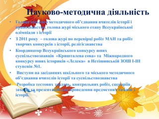 Науково-методична діяльність
• Голова міського методичного об’єднання вчителів історії і
правознавства, голова журі міського етапу Всеукраїнської
олімпіади з історії
• З 2011 року – голова журі по перевірці робіт МАН та робіт
творчих конкурсів з історії, релігієзнавства
• Координатор Всеукраїнського конкурсу юних
суспільствознавців «Кришталева сова» та Міжнародного
конкурсу юних істориків «Лелека» в Нетішинській ЗОШ І-ІІІ
ступенів №1.
• Виступи на засіданнях шкільного та міського методичного
об’єднання вчителів історії та суспільствознавства
• Розробка тестових завдань, контрольних робіт, сценаріїв
заходів та презентацій для проведення предметних тижнів з
історії.
 