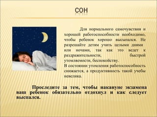 Для нормального самочувствия и
хорошей работоспособности необходимо,
чтобы ребенок хорошо высыпался. Не
разрешайте детям учить целыми днями
или ночами, так как это ведет к
раздражительности, быстрой
утомляемости, беспокойству.
В состоянии утомления работоспособность
снижается, а продуктивность такой учебы
невелика.
Проследите за тем, чтобы накануне экзамена
ваш ребенок обязательно отдохнул и как следует
выспался.
 
