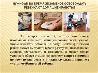 Это вопрос непростой, потому что иногда
школьники начинают манипулировать своей учебой,
чтобы избежать помощи по дому. Легкая физическая
работа может выступать в роли разгрузки, позволяющей
сменить деятельность и отдохнуть, а может только
усиливать общее утомление, поэтому вопрос о помощи
по дому нужно решать в индивидуальном порядке с
учетом особенностей ребенка.
 