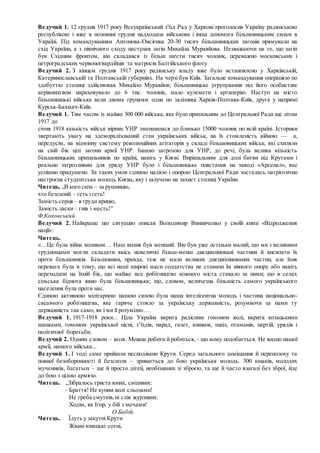 Ведучий 1. 12 грудня 1917 року Всеукраїнський з'їзд Рад у Харкові проголосив Україну радянською
республікою і вже в половині грудня надходила військова і інша допомога більшовицьким силам в
Україні. Під командуванням Антонова-Овсієнка 20-30 тисяч більшовицьких загонів прямували на
схід України, а з північного сходу наступав загін Михайла Муравйова. Незважаючи на те, що загін
був Східним фронтом, він складався із більш шести тисяч чоловік, переважно московських і
петроградських червоногвардійців та матросів Балтійського флоту
Ведучий 2. З кінцем грудня 1917 року радянську владу вже було встановлено у Харківській,
Катеринославській та Полтавській губерніях. На черзі був Київ. Загальне командування операцією по
здобуттю столиці здійснював Михайло Муравйов; більшовицьке угрупування під його особистим
керівництвом нараховувало до 6 тис. чоловік, мало кулемети і артилерію. Наступ на місто
більшовицькі війська вели двома групами: одна по залізниці Харків-Полтава-Київ, друга у напрямі
Курськ-Бахмач-Київ.
Ведучий 1. Тим часом із майже 300 000 війська, яке було прихильним до Центральної Ради ще літом
1917 до
січня 1918 кількість військ вірних УНР зменшилася до близько 15000 чоловік по всій країні. Історики
звертають увагу на здеморалізований стан українських військ, на їх стомленість війною — а,
передусім, на відмінну систему революційних агітаторів у складі більшовицьких військ, які схиляли
на свій бік цілі загони армії УНР. Іншою загрозою для УНР, до речі, була велика кількість
більшовицьких прихильників по країні, навіть у Києві. Вирішальним для долі битви під Крутами і
реально загрозливим для уряду УНР було і більшовицьке повстання на заводі «Арсенал», яке
успішно придушено. За таких умов єдиною надією і опорою Центральної Ради зосталась патріотично
настроєна студентська молодь Києва, яку і залучено на захист столиці України.
Читець. „В кого сила – за рушницю,
хто безсилий – геть і геть!
Замість серця – в груди крицю,
Замість ласки– гнів і месть!”
Ф.Коковський
Ведучий 2. Найкраще цю ситуацію описав Володимир Винниченко у своїй книзі «Відродження
нації»:
Читець.
«…Це була війна впливом… Наш вплив був менший. Він був уже остільки малий, що ми з великими
труднощами могли складати якісь невеличкі більш-менш дисципліновані частини й висилати їх
проти більшовиків. Більшовики, правда, теж не мали великих дисциплінованих частин, але їхня
перевага була в тому, що всі наші широкі маси солдатства не ставили їм ніякого опору або навіть
переходили на їхній бік, що майже все робітництво кожного міста ставало за ними; що в селах
сільська біднота явно була більшовицька; що, словом, величезна більшість самого українського
населення була проти нас.
Єдиною активною мілітарною нашою силою була наша інтелігентна молодь і частина національно-
свідомого робітництва, яке гаряче стояло за українську державність, розуміючи за нами ту
державність так само, як і ми її розуміли»…
Ведучий 1. 1917-1918 роки... Ціла Україна вкрита радісним гомоном волі, вкрита козацькими
шапками, гомоном української пісні, з’їздів, нарад, газет, книжок, шкіл, отаманів, партій, урядів і
політичної боротьби.
Ведучий 2. Одним словом – воля. Можна робити й робиться, - що кому подобається. Не видно нашої
армії, нашого війська...
Ведучий 1. І тоді саме прийшли несподівано Крути. Серед загального замішання й переполоху та
повної безоборонності й безсилля – зривається до бою українська молодь. 300 юнаків, молодих
мучеників, багатьох – ще й просто дітей, необізнаних зі зброєю, та ще й часто взагалі без зброї, йде
до бою з цілою армією.
Читець. „Зібралось триста юних, сміливих:
– Браття! Не купим волі сльозами!
Не треба смутків,ні слів журливих:
Ходім, як Ігор, у бій з мечами!
О.Бабій.
Читець. Їдуть у закутні Крути
Жваві юнацькі сотні,
 