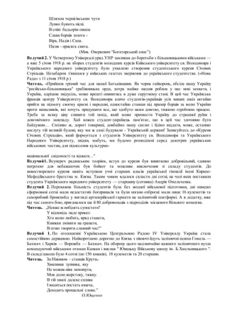 Шляхом чернігівським чути
Лунко буяють пісні.
В співі бадьорім ожила
Слава борців золота -
Віра, Надія і Сила.
Пісня - присяга свята.
(Мик. Оверкович “Богатирський епос”)
Ведучий 2. У Четвертому Універсалі уряд УНР закликав до боротьби з більшовицькими військами —
а вже 5 січня 1918 р. на зборах студентів молодших курсів Київського університету св. Володимира і
Українського народного університету було ухвалено створення студентського куреня Січових
Стрільців. Незабаром з'явилося у київських газетах звернення до українського студентства. («Нова
Рада» з 11 січня 1918 р.)
Читець. «Прийшов грізний час для нашої Батьківщини. Як чорна гайворонь, обсіла нашу Україну
”російсько-більшовицька" грабіжницька орда, котра майже щодня робила у нас нові захвати, і
Україна, одрізана звідусіль, може врешті опинитись в дуже скрутному стані. В цей час Українська
фракція центру Університету св. Володимира кличе студентів-українців усіх вищих шкіл негайно
прийти на підмогу своєму краєві і народові, одностайно ставши під прапор борців за волю України
проти напасників, які хочуть придушити все, що здобуто нами довгою, тяжкою героїчною працею.
Треба за всяку ціну спинити той похід, який може призвести Україну до страшної руїни і
довговічного занепаду. Хай кожен студент-українець пам'ятає, що в цей час злочинно бути
байдужим… Сміливо ж, дорогі товариші, довбаймо нашу скелю і йдімо віддати, може, останню
послугу тій великій будові, яку ми ж самі будували - Українській державі! Записуйтесь до «Куреня
Січових Стрільців», який формується з студентів Університету св. Володимира та Українського
Народного Університету, звідки, мабуть, ми будемо розподілені серед декотрих українських
військових частин, для піднесення культурно-
національної свідомості та відваги…"
Ведучий1. Всупереч радянським теоріям, вступ до куреня був винятково добровільний, єдиною
погрозою для небажаючих був бойкот та можливе виключення зі складу студентів. До
новоствореного куреня навіть вступили учні старших класів української гімназії імені Кирило-
Мефодіївського братства м. Києва. Таким чином вдалося скласти дві сотні, на чолі яких поставили
студента Українського народного університету — старшину (сотника) Андрія Омельченка.
Ведучий 2. Переважна більшість студентів була без жодної військової підготовки, дві швидко
сформовані сотні мали недостатніх боєприпасів та були погано озброєні: мали лише 16 кулеметів та
саморобний бронепоїзд у вигляді артилерійської гармати на залізничній платформі. А в додатку, вже
під час самого бою, приєдналося ще й 80 добровольців з підрозділів місцевого Вільного козацтва.
Читець. „Невже ж побідять супостати?
У відповідь паде приказ:
Хто волю любить, вряд ставати,
Книжки змінити на гранати,
В огню творити славний час!”
Ведучий 1. По оголошенні Українською Центральною Радою IV Універсалу Україна стала
самостійною державою. Найкоротшою дорогою до Києва з півночі йдуть залізничні шляхи Гомель —
Бахмач і Харків — Ворожба — Бахмач. На оборону цього надзвичайно важного залізничного вузла
командуючий військами отаман Капкан і вислав " Юнацьку Військову школу ім. Б.Хмельницького ".
В складі школи було 4 сотні (по 150 юнаків), 18 кулеметів та 20 старшин.
Читець. За Ніжином – станція Крути,-
Хвилинна зупинка, яку
Не можна ніяк поминути,
Мов долю жорстоку, тяжку.
В тій хвилі далеке сплива
І видиться постать юнача,
Доходять прощальні слова.”
О.Ющенко
 
