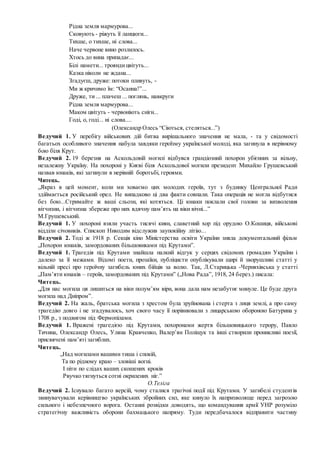 Рідна земля мармурова...
Сковують - ріжуть її ланцюги...
Тихше, о тихше, ні слова...
Наче червоне вино розлилось.
Хтось до вина припадає...
Білі намети... трояндицвітуть...
Казка ніколи не ждана...
Згадуєш, друже: потоки пливуть, -
Ми ж кричимо їм: “Осанна!”...
Друже, ти ... плачеш ... поглянь, навкруги
Рідна земля мармурова...
Маком цвітуть - червоніють сніги...
Годі, о, годі... ні слова....
(Олександр Олесь “Сіються, стеляться...”)
Ведучий 1. У перебігу військових дій битва вирішального значення не мала, - та у свідомості
багатьох особливого значення набула завдяки героїзму української молоді, яка загинула в нерівному
бою біля Крут.
Ведучий 2. 19 березня на Аскольдовій могилі відбувся грандіозний похорон убієнних за вільну,
незалежну Україну. На похороні у Києві біля Аскольдової могили президент Михайло Грушевський
назвав юнаків, які загинули в нерівній боротьбі, героями.
Читець.
„Якраз в цей момент, коли ми ховаємо цих молодих героїв, тут з будинку Центральної Ради
здіймається російський орел. Не випадково ці два факти совпали. Така операція не могла відбутися
без бою...Стримайте ж ваші сльози, які котяться. Ці юнаки поклали свої голови за визволення
вітчизни, і вітчизна збереже про них вдячну пам’ять на віки вічні...”
М.Грушевський.
Ведучий 1. У похороні взяли участь тисячі киян, славетний хор під орудою О.Кошиця, військові
відділи січовиків. Єпископ Никодим відслужив заупокійну літію...
Ведучий 2. Тоді ж 1918 р. Секція кіно Міністерства освіти України зняла документальний фільм
„Похорон юнаків, замордованих більшовиками під Крутами”.
Ведучий 1. Трагедія під Крутами знайшла палкий відгук у серцях свідомих громадян України і
далеко за її межами. Відомі поети, прозаїки, публіцисти опублікували щирі й зворушливі статті у
вільній пресі про героїчну загибель юних бійців за волю. Так, Л.Старицька -Черняхівська у статті
„Пам’яти юнаків – героїв, замордованих під Крутами” („Нова Рада”, 1918, 24 берез.) писала:
Читець.
„Для нас могила ця лишиться на віки полум’ям віри, вона дала нам незабутнє минуле. Це буде друга
могила над Дніпром”.
Ведучий 2. На жаль, братська могила з хрестом була зруйнована і стерта з лиця землі, а про саму
трагедію довго і не згадувалось, хоч свого часу її порівнювали з лицарською обороною Батурина у
1708 р., з подвигом під Фермопілами.
Ведучий 1. Вражені трагедією під Крутами, похоронами жертв більшовицького терору, Павло
Тичина, Олександр Олесь, Уляна Кравченко, Валер’ян Поліщук та інші створили проникливі поезії,
присвячені пам’яті загиблих.
Читець.
„Над могилами вашими тиша і спокій,
Та по рідному краю – зловіші вогні.
І піти по слідах ваших скошених кроків
Рвучко тягнуться сотні окрилених ніг.”
О.Теліга
Ведучий 2. Існувало багато версій, чому сталися трагічні події під Крутами. У загибелі студентів
звинувачували керівництво українських збройних сил, яке кинуло їх напризволяще перед загрозою
сильного і небезпечного ворога. Останні розвідки доводять, що командування армії УНР розуміло
стратегічну важливість оборони бахмацького напряму. Туди передбачалося відправити частину
 