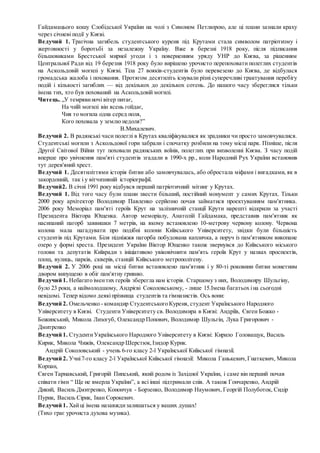 Гайдамацього кошу Слобідської України на чолі з Симоном Петлюрою, але ці плани зазнали краху
через січневі події у Києві.
Ведучий 1. Трагічна загибель студентського куреня під Крутами стала символом патріотизму і
жертовності у боротьбі за незалежну Україну. Вже в березні 1918 року, після підписання
більшовиками Брестської мирної угоди і з поверненням уряду УНР до Києва, за рішенням
Центральної Ради від 19 березня 1918 року було вирішено урочисто перепоховати полеглих студентів
на Аскольдовій могилі у Києві. Тіла 27 вояків-студентів було перевезено до Києва, де відбулася
громадська жалоба і поховання. Протягом десятиліть існували різні суперечливі трактування перебігу
подій і кількості загиблих — від декількох до декількох сотень. До нашого часу збереглися тільки
імена тих, хто був похований на Аскольдовій могилі.
Читець. „У темрявиночі вітер питає,
На чиїй могилі він ясень гойдає,
Чия то могила одна серед поля,
Кого поховала у землю недоля?”
В.Михалевич.
Ведучий 2. В радянські часи полеглі в Крутах кваліфікувалися як зрадники чи просто замовчувалися.
Студентські могили з Аскольдової гори забрали і спочатку розбили на тому місці парк. Пізніше, після
Другої Світової Війни тут поховали радянських воїнів, полеглих при визволенні Києва. З часу подій
вперше про увічнення пам'яті студентів згадали в 1990-х рр., коли Народний Рух України встановив
тут дерев'яний хрест.
Ведучий 1. Десятиліттями історія битви або замовчувалась, або обростала міфами і вигадками, як в
закордонній, так і у вітчизняній історіографії.
Ведучий2. В січні 1991 року відбувся перший патріотичний мітинг у Крутах.
Ведучий 1. Від того часу були плани звести більший, постійний монумент у самих Крутах. Тільки
2000 року архітектор Володимир Павленко серйозно почав займатися проектуванням пам'ятника.
2006 року Меморіал пам'яті героїв Крут на залізничній станції Крути нарешті відкрили за участі
Президента Віктора Ющенка. Автор меморіалу, Анатолій Гайдамака, представив пам'ятник як
насипаний пагорб заввишки 7 метрів, на якому встановлено 10-метрову червону колону. Червона
колона мала нагадувати про подібні колони Київського Університету, звідки були більшість
студентів під Крутами. Біля підніжжя пагорба побудована капличка, а поруч із пам'ятником викопане
озеро у формі хреста. Президент України Віктор Ющенко також звернувся до Київського міського
голови та депутатів Київради з ініціативою увіковічнити пам'ять героїв Крут у назвах проспектів,
площ, вулиць, парків, скверів, станцій Київського метрополітену.
Ведучий 2. У 2006 році на місці битви встановлено пам'ятник i у 80-ті роковини битви монетним
двором випущено в обіг пам'ятну гривню.
Ведучий 1. Небагато іментих героїв зберегла нам історія. Старшому з них, Володимиру Шульгіну,
було 23 роки, а наймолодшому, Андрієві Соколовському, - лише 15.Імена багатьох іна сьогодні
невідомі. Тепер відомо деякіпрізвища студентів та гімназистів. Ось вони:
Ведучий 2. Омельченко - командир Студентського Куреня, студент Українського Народного
Університету в Києві. Студенти Університету св. Володимира в Києві: Андріїв, Євген Божко -
Божинський, Микола Лизогуб, Олександр Попович, Володимир Шульгін, Лука Григорович -
Дмитренко
Ведучий 1. СтудентиУкраїнського Народного Університету в Києві: Кирило Головащук, Василь
Кирик, Микола Чижів, Олександр Шерстюк,Ізидор Курик.
Андрій Соколовський - учень 6-го класу 2-ї Української Київської гімназії.
Ведучий 2. Учні7-го класу 2-ї Української Київської гімназії: Микола Ганькевич,Гнаткевич, Микола
Корпан,
Євген Тарнавський, Григорій Пипський, який родом із Західної України, і саме він перший почав
співати гімн “ Ще не вмерла України”, а всі інші підтримали спів. А також Гончаренко, Андрій
Дикий, Василь Дмитренко, Конончук - Борзенко, Володимир Наумович, Георгій Полуботок, Сидір
Пурик, Василь Сірик, Іван Сорокевич.
Ведучий 1. Хайці імена назавждизалишаться у ваших душах!
(Тихо грає урочиста духова музика).
 
