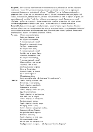 Ведучий 2. Тим часом ще йдосі належно не пошанована та не увічнена їхня пам’ять. Ще нема
пам’ятника Героям Крут,не названо вулиць, не постала каплиця на полі бою, не перевидано
доповнений і на сьогодні найповніший збірник “Герої Крут” (хоч це й збирався зробити його
упорядник ІванІльєнко, що так рано пішов із життя), ще день 29 січня не став Днем української
молоді, як належало б, адже саме цього дня наша молодь витримала іспит на вірність Україні. Але
вже є військовий ліцей ім. Героїв Крут у Львові, де створюється музей. Та наш патріотичний
обов’язок - зробити не тільки це, а й зростити молодих у любові до України, аби в їхніх душах
навічно вкарбувалося вогненне слово “Крути”. Адже святе завждизалишається святим.
Ведучий 1. Будьте ж певні, дорогі, незабутні герої, - ви не загинули марно. Золотаво-блакитні
знамена, які востаннє застигли у ваших очах, коли ви падали на землю,стали державним символом і
навіки залишаться для нас найбільшою святинею. Ми пишаємося вашим героїзмом. Вона живе і
житиме довіку - вільна, самостійна, незалежна Україна.
Читець. В часимолитви і вторіння
І мертвим,і живим - уклін.
Не забувайсвого коріння,
А головне: вставайз колін!
Вставай,не скигли про умови.
Свобода - мрія поколінь.
Не забувайсвоєї мови,
А головне: вставайз колін!
Не бійся, що не знаєш броду,
Що поміж нами вбито клин,
Не забувайсвого народу,
А головне: вставайз колін!
І будь,мій брате,насторожі:
Сама біда у дім не йде.
Свободу, куплену за гроші,
Ніхто не бачив і ніде.
Вставай! Дивися, в дооколі
Іде за щастя боротьба
І Україна вже ніколи
Не буде матір’ю раба. (В.Черепков “Вставайз колін”).
Читець. Любіть Україну, козацькі сини,
Вона в нас, як мати,єдина,
Любіть Україну, шануйте її,
І з вамивона не загине.
Любіть Україну, вона в нас одна,
Другої нема і не буде.
Любіть Україну, як матір щодня,
Тоді вона й вас не забуде.
Любіть Україну, як матір свою,
Як рідну, кохану дитину.
Любіть Україну, благаю,молю,
Як першу любов і єдину.
Любіть Україну, всім серцем любіть,
Священную Русь - Україну.
Як предки великі її бороніть,
Кохайте її до загину.
Любіть Україну, як вірні сини,
Віддатижиття їй готові,
Як юні сини, що життя віддали
Під Крутамивсі, як герої… (В. Криволап “Любіть Україну”)
 