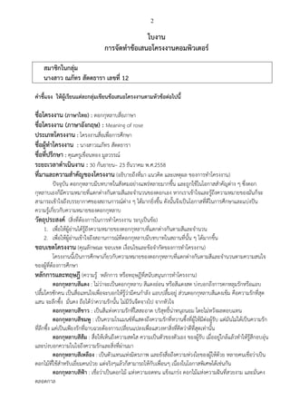 2
ใบงาน
การจัดทาข้อเสนอโครงงานคอมพิวเตอร์
สมาชิกในกลุ่ม
นางสาว ณภัทร สัตตธารา เลขที่ 12
คาชี้แจง ให้ผู้เรียนแต่ละกลุ่มเขียนข้อเสนอโครงงานตามหัวข้อต่อไปนี้
ชื่อโครงงาน (ภาษาไทย) : ดอกกุหลาบสื่อภาษา
ชื่อโครงงาน (ภาษาอังกฤษ) : Meaning of rose
ประเภทโครงงาน : โครงงานสื่อเพื่อการศึกษา
ชื่อผู้ทาโครงงาน : นางสาวณภัทร สัตตธารา
ชื่อที่ปรึกษา : คุณครูเขื่อนทอง มูลวรรณ์
ระยะเวลาดาเนินงาน : 30 กันยายน– 23 ธันวาคม พ.ศ.2558
ที่มาและความสาคัญของโครงงาน (อธิบายถึงที่มา แนวคิด และเหตุผล ของการทาโครงงาน)
ปัจจุบัน ดอกกุหลาบมีบทบาทในสังคมอย่างแพร่หลายมากขึ้น และถูกใช้ในโอกาสสาคัญต่าง ๆ ซึ่งดอก
กุหลาบเองก็มีความหมายที่แตกต่างกันตามสีและจานวนของดอกเอง หากเราเข้าใจและรู้ถึงความหมายของมันก็จะ
สามารถเข้าใจถึงบรรยากาศของสถานการณ์ต่าง ๆ ได้มากยิ่งขึ้น ดังนั้นจึงเป็นโอกาสที่ดีในการศึกษาและแบ่งปัน
ความรู้เกี่ยวกับความหมายของดอกกุหลาบ
วัตถุประสงค์ (สิ่งที่ต้องการในการทาโครงงาน ระบุเป็นข้อ)
1. เพื่อให้ผู้อ่านได้รู้ถึงความหมายของดอกกุหลาบที่แตกต่างกันตามสีและจานวน
2. เพื่อให้ผู้อ่านเข้าใจถึงสถานการณ์ที่ดอกกุหลาบมีบทบาทในสถานที่นั้น ๆ ได้มากขึ้น
ขอบเขตโครงงาน (คุณลักษณะ ขอบเขต เงื่อนไขและข้อจากัดของการทาโครงงาน)
โครงงานนี้เป็นการศึกษาเกี่ยวกับความหมายของดอกกุหลาบที่แตกต่างกันตามสีและจานวนตามความสนใจ
ของผู้ที่ต้องการศึกษา
หลักการและทฤษฎี (ความรู้ หลักการ หรือทฤษฎีที่สนับสนุนการทาโครงงาน)
ดอกกุหลาบสีแดง : ไม่ว่าจะเป็นดอกกุหลาบ สีแดงอ่อน หรือสีแดงสด บ่งบอกถึงการตกหลุมรักหรือแอบ
ปลื้มใครซักคน เป็นสื่อแทนใจเพื่อจะบอกให้รู้ว่ามีคนกาลัง แอบปลื้มอยู่ ส่วนดอกกุหลาบสีแดงเข้ม คือความรักที่สุด
แสน จะลึกซึ้ง มั่นคง ถือได้ว่าความรักนั้น ไม่มีวันจืดจางไป จากหัวใจ
ดอกกุหลาบสีขาว : เป็นสีแห่งความรักที่ใสสะอาด บริสุทธิ์น่าทนุถนอม โดยไม่หวังผลตอบแทน
ดอกกุหลาบสีชมพู : เป็นความโรแมนซ์ที่แสดงถึงความรักที่หวานซึ้งที่ผู้ให้มีต่อผู้รับ แต่มันไม่ได้เป็นความรัก
ที่ลึกซึ้ง แค่เป็นเพียงรักที่ฉาบฉวยต้องการเปลี่ยนแปลงเพื่อแสวงหาสิ่งที่คิดว่าดีที่สุดเท่านั้น
ดอกกุหลาบสีส้ม : สื่อให้เห็นถึงความสดใส ความเป็นตัวของตัวเอง ของผู้รับ เมื่ออยู่ใกล้แล้วทาให้รู้สึกอบอุ่น
และบ่งบอกความในใจถึงความรักและสิ่งที่ผ่านมา
ดอกกุหลาบสีเหลือง : เป็นตัวแทนแห่งมิตรภาพ และยังสื่อถึงความห่วงใยของผู้ให้ด้วย หลายคนเชื่อว่าเป็น
ดอกไม้ที่ใช้สาหรับเยี่ยมคนป่วย แต่จริงๆแล้วก็สามารถให้กับเพื่อนๆ เนื่องในโอกาสพิเศษได้เช่นกัน
ดอกกุหลาบสีฟ้า : เชื่อว่าเป็นดอกไม้ แห่งความอดทน แข็งแกร่ง ดอกไม้แห่งความฝันที่สวยงาม และมั่นคง
ตลอดกาล
 