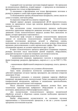 1) раскрой плит на щитовые заготовки (первый вариант - без припусков
на механическую обработку, второй вариант - с припуском на опиливание и
фрезерование или только на фрезерование);
2) опиливание и фрезерование или только фрезерование заготовок в
размер по ширине и длине (при втором варианте раскроя);
3) облицовывание кромок облицовочным материалом, снятие свесов по
длине и толщине, смягчение ребер;
4) сверление отверстий под шканты и фурнитуру.
Первый вариант раскроя ламинированной ДСтП предпочтительнее,
однако он применяется только при наличии форматно-обрезных станков
высокой точности.
При составлении схемы технологического процесса необходимо
исключить пересечение маршрутов движения заготовок, а также возвратных
движений. Схема технологического процесса должна быть выполнена по
форме, которая приведена в приложении 2.
Количество граф «стадии и операции технологических процессов»
зависит от количества технологических операций. Технологические
операции изготовления различных деталей и сборочных единиц,
выполняемые на одинаковом оборудовании, на схеме должны обозначаться
кружками, расположенными в одних вертикальных графах. При этом линии,
соединяющие кружки, не должны пересекаться друг с другом.
В карте технологического процесса приводятся содержание операции,
размеры заготовок после выполнения данной операции, оборудование,
режущий инструмент и средства измерения для контроля качества.
В содержание операции должно быть включено:
- наименование операции, выражаемое глаголом в неопределенной
форме (например: раскроить, фрезеровать, сверлить и т. д.), по ГОСТ 3.1702-
79;
- наименование обработанной поверхности (например, пласть, кромка и
т. д.);
- информация о размерах и их условных обозначениях.
Здесь также указывается количество одновременно выполняемых
действий (например: согласно чертежу просверлить два сквозных отверстия
диаметром 10 мм).
Допускается указывать в описании операции характер обработки
(например: предварительная, окончательная). Также указываются режущий и
измерительный инструменты, шаблоны и специальные приспособления,
применяемые при выполнении этой операции.
После описания технологического процесса должны быть даны
технические характеристики выбранного оборудования и ссылки на
источники, приведенные в библиографическом списке.
Для осуществления технологического процесса механической
обработки деталей и сборочных единиц изделия необходимо произвести
выбор оборудования.
Выбор оборудования осуществляется на основании изучения
перспективных и технологических процессов, а так же с учетом годовой
программы изготовления изделия.
10
 