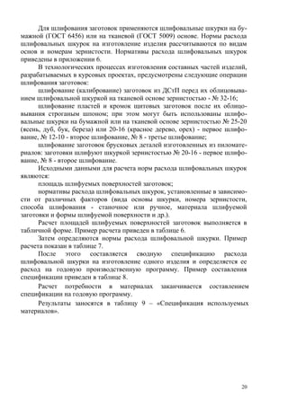 Для шлифования заготовок применяются шлифовальные шкурки на бу-
мажной (ГОСТ 6456) или на тканевой (ГОСТ 5009) основе. Нормы расхода
шлифовальных шкурок на изготовление изделия рассчитываются по видам
основ и номерам зернистости. Нормативы расхода шлифовальных шкурок
приведены в приложении 6.
В технологических процессах изготовления составных частей изделий,
разрабатываемых в курсовых проектах, предусмотрены следующие операции
шлифования заготовок:
шлифование (калибрование) заготовок из ДСтП перед их облицовыва-
нием шлифовальной шкуркой на тканевой основе зернистостью - № 32-16;
шлифование пластей и кромок щитовых заготовок после их облицо-
вывания строганым шпоном; при этом могут быть использованы шлифо-
вальные шкурки на бумажной или на тканевой основе зернистостью № 25-20
(ясень, дуб, бук, береза) или 20-16 (красное дерево, орех) - первое шлифо-
вание, № 12-10 - второе шлифование, № 8 - третье шлифование;
шлифование заготовок брусковых деталей изготовленных из пиломате-
риалов: заготовки шлифуют шкуркой зернистостью № 20-16 - первое шлифо-
вание, № 8 - второе шлифование.
Исходными данными для расчета норм расхода шлифовальных шкурок
являются:
площадь шлифуемых поверхностей заготовок;
нормативы расхода шлифовальных шкурок, установленные в зависимо-
сти от различных факторов (вида основы шкурки, номера зернистости,
способа шлифования - станочное или ручное, материала шлифуемой
заготовки и формы шлифуемой поверхности и др.).
Расчет площадей шлифуемых поверхностей заготовок выполняется в
табличной форме. Пример расчета приведен в таблице 6.
Затем определяются нормы расхода шлифовальной шкурки. Пример
расчета показан в таблице 7.
После этого составляется сводную спецификацию расхода
шлифовальной шкурки на изготовление одного изделия и определяется ее
расход на годовую производственную программу. Пример составления
спецификации приведен в таблице 8.
Расчет потребности в материалах заканчивается составлением
спецификации на годовую программу.
Результаты заносятся в таблицу 9 – «Спецификация используемых
материалов».
20
 