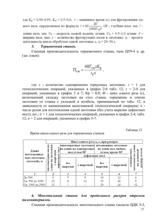 5. Торцовочный станок.
Сменная производительность торцовочного станка, типа ЦТ9-4 и др.
(заг./смен):
где z - количество одновременно торцуемых заготовок; z = 1 для
технологических операций, указанных в графах 2-6 табл. 12; z = 2-4 для
операций, указанных в графах 3 и 7; Кр = 0,9; t0 - цикл одного реза (с),
включающий укладку заготовки на стол станка, торцевание и снятие
заготовки со станка с укладкой в штабель, принимаемый по табл. 12, в
зависимости от наименования выполняемой технологической операции; n -
число резов для изготовления одной заготовки (без учета вырезки дефектных
мест), шт.; n = 1 для технологических операций, указанных в графах 2-4, табл.
12; n = 2 для операций, указанных в графах 5-7.
Таблица 12
Время цикла одного реза для торцовочных станков
6. Многопильный станок для продольного раскроя отрезков
пиломатериалов.
Сменная производительность многопильного станка (модели ЦДК 5-3,
27
 