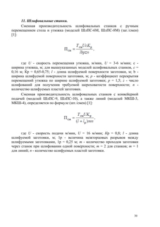 11. Шлифовальные станки.
Сменная производительность шлифовальных станков с ручным
перемещением стола и утюжка (моделей ШлПС-6М, ШлПС-8М) (заг./смен)
[1]:
где U - скорость перемещения утюжка, м/мин, U = 3-6 м/мин; с -
ширина утюжка, м; для вышеуказанных моделей шлифовальных станков, с =
0,16 м; Кр = 0,65-0,75; l - длина шлифуемой поверхности заготовки, м; b -
ширина шлифуемой поверхности заготовки, м; p - коэффициент перекрытия
перемещений утюжка по ширине шлифуемой заготовки; p = 1,5; z - число
шлифований для получения требуемой шероховатости поверхности; n -
количество шлифуемых пластей заготовки.
Сменная производительность шлифовальных станков с конвейерной
подачей (моделей ШлПС-9, ШлПС-10), а также линий (моделей МКШ-3,
МКШ-4), определяется по формуле (шт./смен) [1]:
где U - скорость подачи м/мин, U = 16 м/мин; Кр = 0,8; l - длина
шлифуемой заготовки, м; 1р - величина межторцовых разрывов между
шлифуемыми заготовками, 1р = 0,25 м; m - количество проходов заготовки
через станок при шлифовании одной поверхности; m = 2 для станков; m = 1
для линий; n - количество шлифуемых пластей заготовки.
30
 