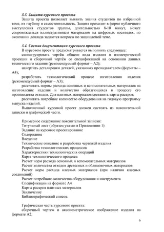 3.3. Защита курсового проекта
Защита проекта позволяет выявить знания студентов по избранной
теме, их глубину и самостоятельность. Защита проходит в форме публичного
выступления студентов группы, длительностью 8-10 минут, может
сопровождаться иллюстративным материалом на цифровых носителях, по
окончании доклада задаются вопросы по защищаемой теме.
3.4. Состав документации курсового проекта
В курсовом проекте предусматривается выполнить следующее:
сконструировать чертёж общего вида изделия в изометрической
проекции и сборочный чертёж со спецификацией на основании данных
технического задания (рекомендуемый формат – А2);
начертить деталировки деталей, указанных преподавателем (форматы –
А4);
разработать технологический процесс изготовления изделия
(рекомендуемый формат – А3);
рассчитать нормы расхода основных и вспомогательных материалов на
изготовление изделия и количество образующихся в процессе его
производства отходов. Для плитных материалов составить карты раскроя;
рассчитать потребное количество оборудования на годовую программу
выпуска изделий.
Выполненный курсовой проект должен состоять из пояснительной
записки и графической части.
Примерное содержание пояснительной записки:
Титульный лист (образец указан в Приложении 1)
Задание на курсовое проектирование
Содержание
Введение
Техническое описание и разработка чертежей изделия
Разработка технологических процессов
Характеристики технологических операций
Карта технологического процесса
Расчет норм расхода основных и вспомогательных материалов
Расчет количества отходов древесных и облицовочных материалов
Расчет норм расхода клеевых материалов (при наличии клеевых
соединений)
Расчет потребного количества оборудования и инструмента
Спецификации на формате А4
Карты раскроя плитных материалов
Заключение
Библиографический список.
Графическая часть курсового проекта:
сборочный чертеж и аксонометрическое изображение изделия на
формате А2;
6
 