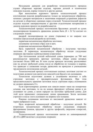 Исходными данными для разработки технологического процесса
служат сборочные чертежи изделия, чертежи деталей и техническое
описание изделия, нормы точности и другие данные.
При выполнении курсового проекта технологический процесс
изготовления изделия разрабатывается только на механическую обработку,
начиная с раскроя материалов и заканчивая операцией устранения дефектов
на деталях и сборочных единицах перед отделкой. Технологический процесс
отделки изделия лакокрасочными и другими отделочными материалами в
данном курсовом проекте не разрабатывается.
Технологический процесс изготовления брусковых деталей из сухих
пиломатериалов (влажность древесины должна быть (8 ± 2) %) состоит из
следующих этапов:
раскрой пиломатериалов по длине (торцовка) и по ширине или
толщине (продольный раскрой) на заготовки;
первичная механическая обработка заготовок;
склеивание заготовок в брус или в щит;
вторичная механическая обработка.
Цель первичной механической обработки - получение чистовых
заготовок. В первичную механическую обработку входят следующие
операции: фугование и рейсмусование (строгание).
Для изготовления деталей небольшой длины (примерно до 700 мм)
рекомендуется применять кратные заготовки, общая длина которых
составляет более 1000 мм. В этом случае кратную заготовку распиливают
уже на детали требуемой длины после ее обработки по толщине и ширине,
что приводит к снижению потерь древесины на припуски и уменьшению
трудоемкости изготовления деталей.
Технологический процесс изготовления клееных заготовок состоит из
подготовки делянок (для щита) или ламелей (для бруса) и их склеивания.
Технология подготовки делянок к склеиванию включает в себя
строгание заготовок с предварительным фугованием. При этом
продолжительность хранения заготовок после строгания перед склеиванием
не должно превышать 8 ч.
Если короткомерные делянки или ламели имеют такое же поперечное
сечение, как заготовки, то на их концах фрезеруют зубчатые шипы и их
склеивают по длине, а затем торцуют на заготовки требуемой длины. Для
этой цели применяют специальные линии сращивания. Затем заготовки
строгают и после этого склеивают по ширине или толщине.
Режимы склеивания заготовок из массивной древесины зависят от
марки выбранного клея.
Цель вторичной механической обработки - получение деталей. Во
вторичную механическую обработку входят следующие операции:
фрезерование (шипов, проушин и других профилей), сверление отверстий,
шлифование.
Технологический процесс изготовления щитов из ламинированной
ДСтП и ДВП включает следующие операции:
9
 