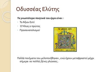 Οδυσσέας Ελύτης
Τα γνωστότερα ποιητικά του έργα είναι :
◦ Το Άξιον Εστί
◦ ΟΉλιος ο πρώτος
◦ Προσανατολισμοί
Πολλά ποιήματα του μελοποιήθηκαν , ενώ έχουν μεταφραστεί μέχρι
σήμερα σε πολλές ξένες γλώσσες .
 