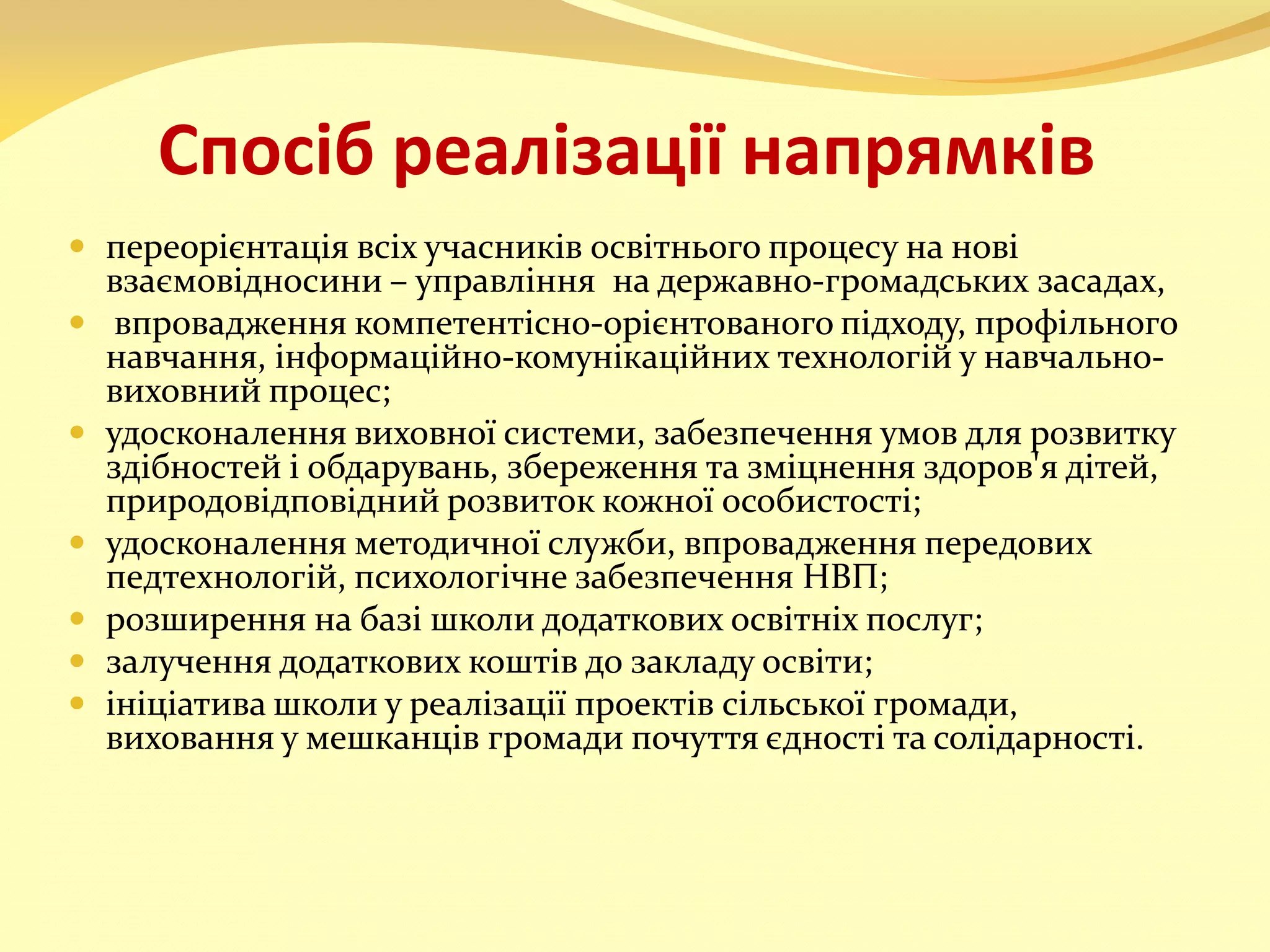 Спосіб реалізації напрямків
 переорієнтація всіх учасників освітнього процесу на нові
взаємовідносини – управління на державно-громадських засадах,
 впровадження компетентісно-орієнтованого підходу, профільного
навчання, інформаційно-комунікаційних технологій у навчально-
виховний процес;
 удосконалення виховної системи, забезпечення умов для розвитку
здібностей і обдарувань, збереження та зміцнення здоров'я дітей,
природовідповідний розвиток кожної особистості;
 удосконалення методичної служби, впровадження передових
педтехнологій, психологічне забезпечення НВП;
 розширення на базі школи додаткових освітніх послуг;
 залучення додаткових коштів до закладу освіти;
 ініціатива школи у реалізації проектів сільської громади,
виховання у мешканців громади почуття єдності та солідарності.
 