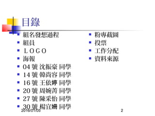2016/01/05 2
目錄
 組名發想過程
 組員
 ＬＯＧＯ
 海報
 04 號 沈振豪 同學
 14 號 韓尚容 同學
 16 號 王依 同學婷
 20 號 周婉菁 同學
 27 號 陳采怡 同學
 30 號 楊宜 同學姍
 粉專截圖
 投票
 工作分配
 資料來源
 