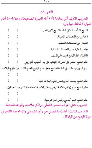 ‫ـ‬١٠١‫ـ‬
‫ﺍﻟﺘﺪﺭﻳﺒﺎﺕ‬
‫ﺃﻣﺎﻡ‬ (×)‫ﻭﻋﻼﻣﺔ‬ ،‫ﺍﻟﺼﺤﻴﺤﺔ‬ ‫ﺍﻟﻌﺒﺎﺭﺓ‬ ‫ﺃﻣﺎﻡ‬ (√) ‫ﺑﻌﻼﻣﺔ‬ ‫ﺃﴍ‬ :‫ﺍﻷﻭﻝ‬ ‫ﺍﻟﺘﺪﺭﻳﺐ‬
:‫ﻳﺄﰐ‬ ‫ﻓﻴﲈ‬ ،‫ﺍﳋﺎﻃﺌﺔ‬ ‫ﺍﻟﻌﺒﺎﺭﺓ‬
( ) .‫ﺍﳌﻌﺘﺰ‬ ‫ﻻﺑﻦ‬ ‫ﺍﻟﺒﺪﻳﻊ‬ ‫ﻛﺘﺎﺏ‬ ‫ﰲ‬ ‫ﻣﺴﺘﻘﻼ‬ ‫ﻧﺸﺄ‬ ‫ﺍﻟﺒﺪﻳﻊ‬
( ) .‫ﺍﳌﻌﻨﻮﻳﺔ‬ ‫ﺍﳌﺤﺴﻨﺎﺕ‬ ‫ﻣﻦ‬ ‫ﺍﳉﻨﺎﺱ‬
( ) .‫ﺍﻟﻠﻔﻈﻴﺔ‬ ‫ﺍﳌﺤﺴﻨﺎﺕ‬ ‫ﻣﻦ‬ ‫ﺍﻟﻄﺒﺎﻕ‬
( ) .‫ﺍﻟﻠﻔﻈﻴﺔ‬ ‫ﺍﳌﺤﺴﻨﺎﺕ‬ ‫ﻣﻦ‬ ‫ﺍﻟﻌﺎﺭﻑ‬ ‫ﲡﺎﻫﻞ‬
( ) .‫ﺍﻟﺒﻴﺎﻥ‬ ‫ﻋﻠﻢ‬ ‫ﻓﻨﻮﻥ‬ ‫ﻣﻦ‬ ‫ﻭﺍﻟﻄﺒﺎﻕ‬ ‫ﺍﳌﻘﺎﺑﻠﺔ‬
( ) .‫ﺍﻟﻘﺰﻭﻳﻨﻲ‬ ‫ﺍﳋﻄﻴﺐ‬ ‫ﻳﺪ‬ ‫ﻋﲆ‬ ‫ﺍﻟﻨﻬﺎﺋﻴﺔ‬ ‫ﺻﻮﺭﺗﻪ‬ ‫ﻋﲆ‬ ‫ﺍﺳﺘﻘﺮ‬ ‫ﺍﻟﺒﺪﻳﻊ‬ ‫ﻋﻠﻢ‬
.‫ﺍﻟﺒﻼﻏﺔ‬ ‫ﻋﻠﻮﻡ‬ ‫ﻣﻦ‬ ‫ﺍﻟﺜﺎﻟﺚ‬ ‫ﺍﻟﻌﻠﻢ‬ ‫ﺍﻟﺒﺪﻳﻊ‬ ‫ﻋﻠﻢ‬ ‫ﺟﻌﻞ‬ ‫ﺍﳌﺼﺒﺎﺡ‬ ‫ﻛﺘﺎﺑﻪ‬ ‫ﰲ‬ ‫ﻣﺎﻟﻚ‬ ‫ﺑﻦ‬ ‫ﺍﻟﺪﻳﻦ‬ ‫ﺑﺪﺭ‬
( )
( ) .‫ﻛﻠﻬﺎ‬ ‫ﺍﻟﺒﻼﻏﺔ‬ ‫ﻋﻠﻮﻡ‬ ‫ﻳﺸﻤﻞ‬ ‫ﺍﻟﻌﺎﻡ‬ ‫ﺑﻤﻌﻨﺎﻩ‬ ‫ﺍﻟﺒﺪﻳﻊ‬ ‫ﻋﻠﻢ‬
.‫ﺍﳌﺤﺪﺛﲔ‬ ‫ﻣﻦ‬ ‫ﻛﺜﲑ‬ ‫ﻋﻨﺪ‬ ‫ﻋﻨﻪ‬ ‫ﺍﻻﺳﺘﻐﻨﺎﺀ‬ ‫ﻳﻤﻜﻦ‬ ‫ﺧﺎﺭﺟﻲ‬ ‫ﻭﻃﻼﺀ‬ ‫ﺯﻳﻨﺔ‬ ‫ﻋﻠﻢ‬ ‫ﺍﻟﺒﺪﻳﻊ‬ ‫ﻋﻠﻢ‬
( )
( ) .‫ﻋﺮﺿﻴﺎ‬ ‫ﻋﻠﲈ‬ ‫ﻭﻟﻴﺲ‬ ‫ﺃﺳﺎﳼ‬ ‫ﻋﻠﻢ‬ ‫ﺍﻟﺒﺪﻳﻊ‬ ‫ﻋﻠﻢ‬
.‫ﺍﳌﺨﺘﻠﻔﺔ‬ ‫ﻭﺃﻧﻮﺍﻋﻪ‬ ،‫ﻋﻼﻣﺘﻪ‬ ‫ﻭﺍﺫﻛﺮ‬ ،‫ﺍﻟﻠﻔﻈﻲ‬ ‫ﺍﳌﺤﺴﻦ‬ ‫ﻋﺮﻑ‬ :‫ﺍﻟﺜﺎﲏ‬ ‫ﺍﻟﺘﺪﺭﻳﺐ‬
‫ﰲ‬ ‫ﺍﻟﻘﺎﻫﺮ‬ ‫ﻋﺒﺪ‬ ‫ﻭﺍﻹﻣﺎﻡ‬ ‫ﺍﻟﻘﺰﻭﻳﻨﻲ‬ ‫ﺭﺃﻱ‬ ‫ﻋﻦ‬ ‫ﺑﺎﻟﺘﻔﺼﻴﻞ‬ ‫ﲢﺪﺙ‬ :‫ﺍﻟﺜﺎﻟﺚ‬ ‫ﺍﻟﺘﺪﺭﻳﺐ‬
.‫ﺍﻟﺒﻼﻏﺔ‬ ‫ﻣﻦ‬ ‫ﺍﻟﺒﺪﻳﻊ‬ ‫ﻣﻨﺰﻟﺔ‬
 